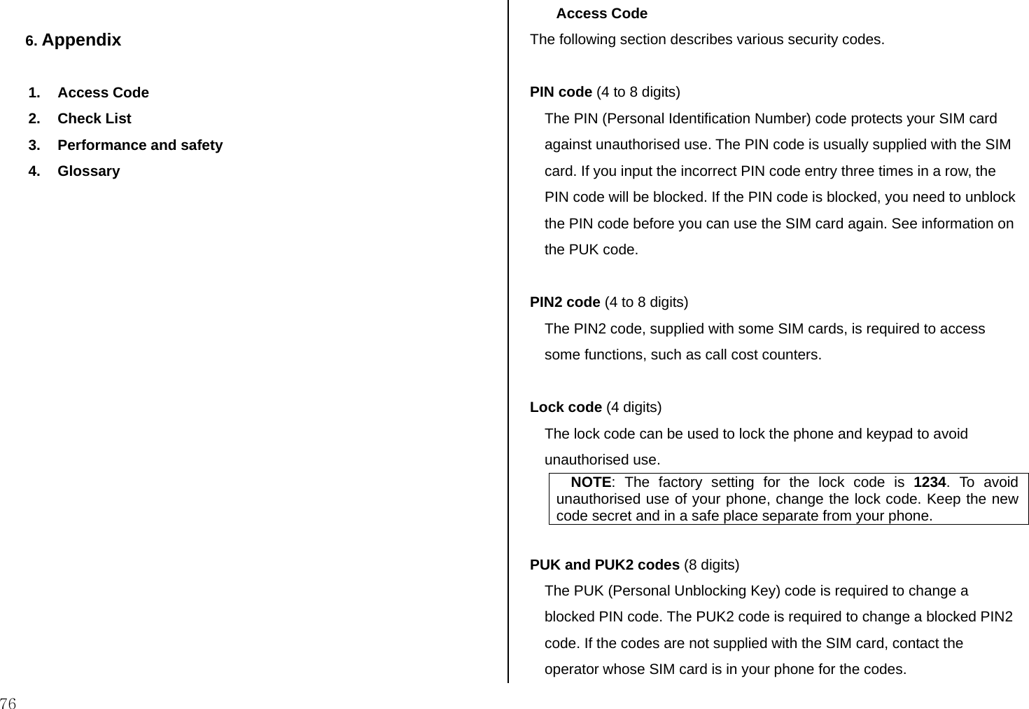  76  6. Appendix   1. Access Code 2. Check List 3.  Performance and safety  4. Glossary                     Access Code The following section describes various security codes.   PIN code (4 to 8 digits) The PIN (Personal Identification Number) code protects your SIM card against unauthorised use. The PIN code is usually supplied with the SIM card. If you input the incorrect PIN code entry three times in a row, the PIN code will be blocked. If the PIN code is blocked, you need to unblock the PIN code before you can use the SIM card again. See information on the PUK code.  PIN2 code (4 to 8 digits) The PIN2 code, supplied with some SIM cards, is required to access some functions, such as call cost counters.  Lock code (4 digits) The lock code can be used to lock the phone and keypad to avoid unauthorised use. NOTE: The factory setting for the lock code is 1234. To avoid unauthorised use of your phone, change the lock code. Keep the new code secret and in a safe place separate from your phone.  PUK and PUK2 codes (8 digits) The PUK (Personal Unblocking Key) code is required to change a blocked PIN code. The PUK2 code is required to change a blocked PIN2 code. If the codes are not supplied with the SIM card, contact the operator whose SIM card is in your phone for the codes. 