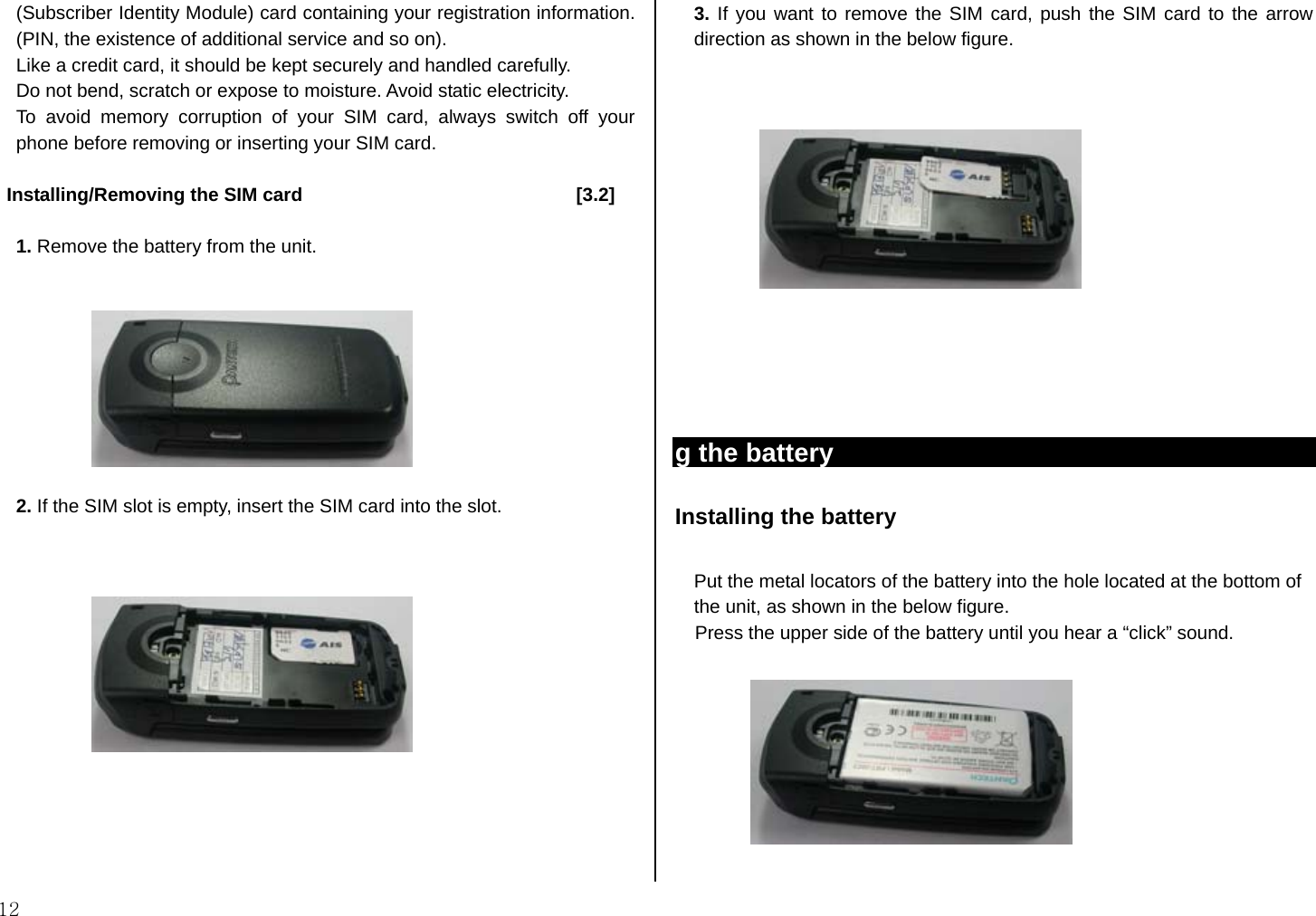  12 (Subscriber Identity Module) card containing your registration information. (PIN, the existence of additional service and so on).   Like a credit card, it should be kept securely and handled carefully.   Do not bend, scratch or expose to moisture. Avoid static electricity.   To avoid memory corruption of your SIM card, always switch off your phone before removing or inserting your SIM card.   Installing/Removing the SIM card                             [3.2]  1. Remove the battery from the unit.     2. If the SIM slot is empty, insert the SIM card into the slot.                3. If you want to remove the SIM card, push the SIM card to the arrow direction as shown in the below figure.                                         g the battery Installing the battery    Put the metal locators of the battery into the hole located at the bottom of   the unit, as shown in the below figure. Press the upper side of the battery until you hear a “click” sound.    