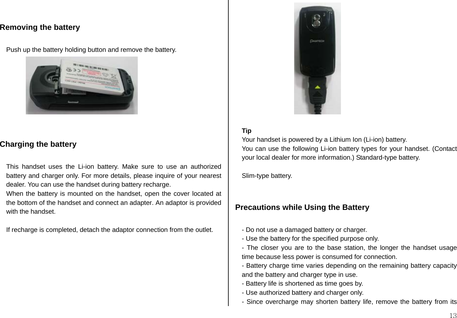  13   Removing the battery  Push up the battery holding button and remove the battery.    Charging the battery  This handset uses the Li-ion battery. Make sure to use an authorized battery and charger only. For more details, please inquire of your nearest dealer. You can use the handset during battery recharge. When the battery is mounted on the handset, open the cover located at the bottom of the handset and connect an adapter. An adaptor is provided with the handset.  If recharge is completed, detach the adaptor connection from the outlet.   Tip Your handset is powered by a Lithium Ion (Li-ion) battery.   You can use the following Li-ion battery types for your handset. (Contact your local dealer for more information.) Standard-type battery.  Slim-type battery.   Precautions while Using the Battery  - Do not use a damaged battery or charger. - Use the battery for the specified purpose only. - The closer you are to the base station, the longer the handset usage time because less power is consumed for connection. - Battery charge time varies depending on the remaining battery capacity and the battery and charger type in use. - Battery life is shortened as time goes by. - Use authorized battery and charger only.   - Since overcharge may shorten battery life, remove the battery from its 