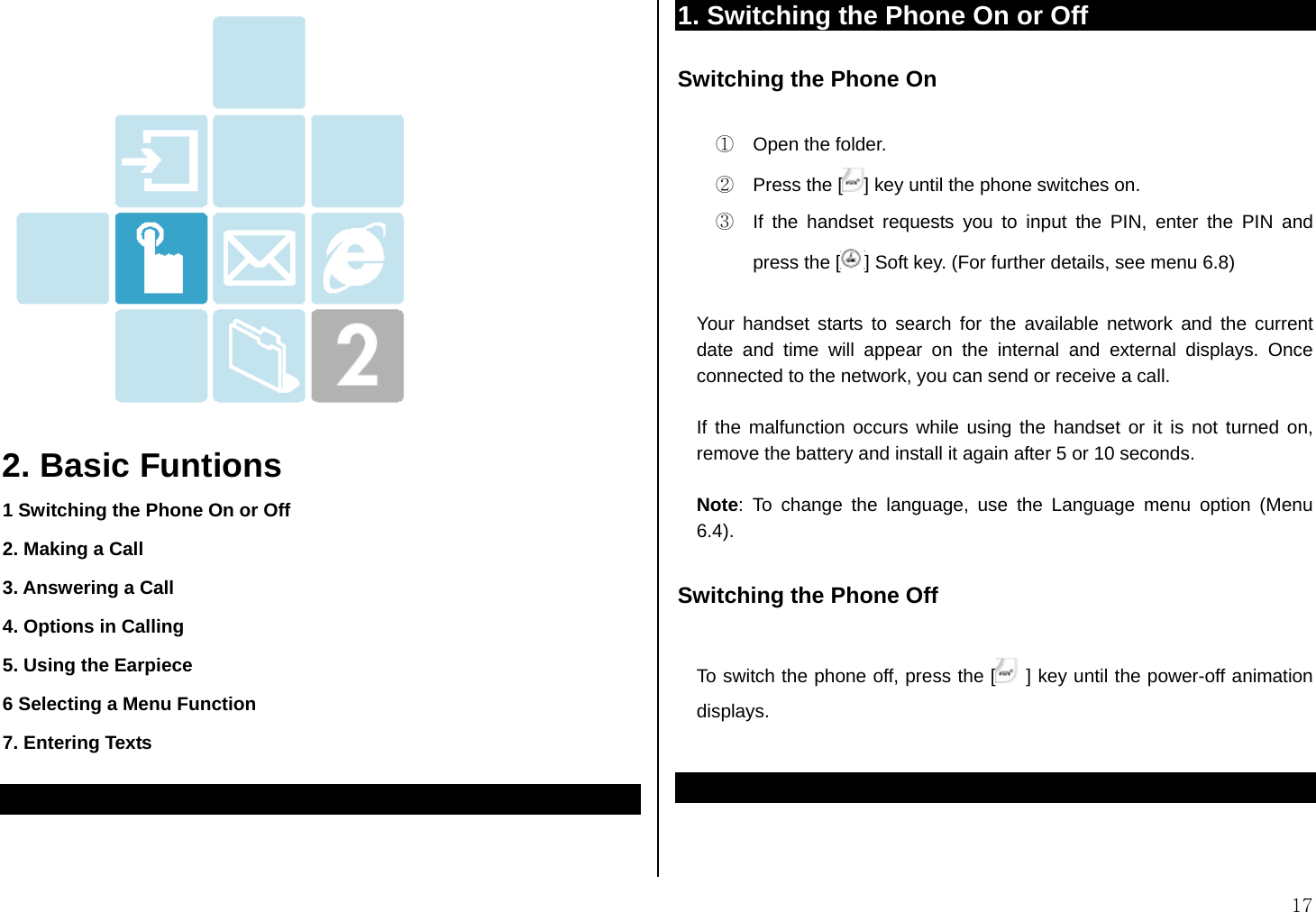  17    2. Basic Funtions 1 Switching the Phone On or Off 2. Making a Call 3. Answering a Call 4. Options in Calling 5. Using the Earpiece 6 Selecting a Menu Function 7. Entering Texts   1. Switching the Phone On or Off Switching the Phone On  ①  Open the folder. ②  Press the [ ] key until the phone switches on. ③  If the handset requests you to input the PIN, enter the PIN and press the [ ] Soft key. (For further details, see menu 6.8)  Your handset starts to search for the available network and the current date and time will appear on the internal and external displays. Once connected to the network, you can send or receive a call.  If the malfunction occurs while using the handset or it is not turned on, remove the battery and install it again after 5 or 10 seconds.  Note: To change the language, use the Language menu option (Menu 6.4).   Switching the Phone Off  To switch the phone off, press the [  ] key until the power-off animation displays.     