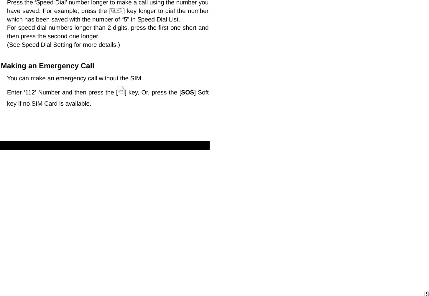  19 Press the ‘Speed Dial’ number longer to make a call using the number you have saved. For example, press the [    ] key longer to dial the number which has been saved with the number of “5” in Speed Dial List. For speed dial numbers longer than 2 digits, press the first one short and then press the second one longer. (See Speed Dial Setting for more details.)  Making an Emergency Call     You can make an emergency call without the SIM. Enter ‘112’ Number and then press the [ ] key, Or, press the [SOS] Soft key if no SIM Card is available.     
