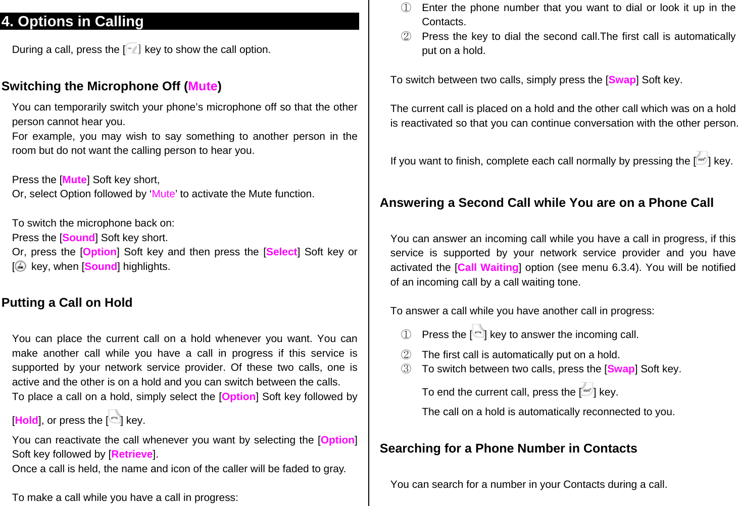 4. Options in Calling During a call, press the [ ] key to show the call option.  Switching the Microphone Off (Mute) You can temporarily switch your phone’s microphone off so that the other person cannot hear you. For example, you may wish to say something to another person in the room but do not want the calling person to hear you.  Press the [Mute] Soft key short,   Or, select Option followed by ‘Mute’ to activate the Mute function.  To switch the microphone back on: Press the [Sound] Soft key short. Or, press the [Option] Soft key and then press the [Select] Soft key or [    ] key, when [Sound] highlights.  Putting a Call on Hold  You can place the current call on a hold whenever you want. You can make another call while you have a call in progress if this service is supported by your network service provider. Of these two calls, one is active and the other is on a hold and you can switch between the calls. To place a call on a hold, simply select the [Option] Soft key followed by [Hold], or press the [ ] key. You can reactivate the call whenever you want by selecting the [Option] Soft key followed by [Retrieve]. Once a call is held, the name and icon of the caller will be faded to gray.    To make a call while you have a call in progress: ①  Enter the phone number that you want to dial or look it up in the Contacts. ②  Press the key to dial the second call.The first call is automatically put on a hold.  To switch between two calls, simply press the [Swap] Soft key.  The current call is placed on a hold and the other call which was on a hold is reactivated so that you can continue conversation with the other person.  If you want to finish, complete each call normally by pressing the [ ] key.  Answering a Second Call while You are on a Phone Call  You can answer an incoming call while you have a call in progress, if this service is supported by your network service provider and you have activated the [Call Waiting] option (see menu 6.3.4). You will be notified of an incoming call by a call waiting tone.  To answer a call while you have another call in progress: ①  Press the [ ] key to answer the incoming call. ②  The first call is automatically put on a hold. ③  To switch between two calls, press the [Swap] Soft key. To end the current call, press the [ ] key. The call on a hold is automatically reconnected to you.  Searching for a Phone Number in Contacts  You can search for a number in your Contacts during a call.  