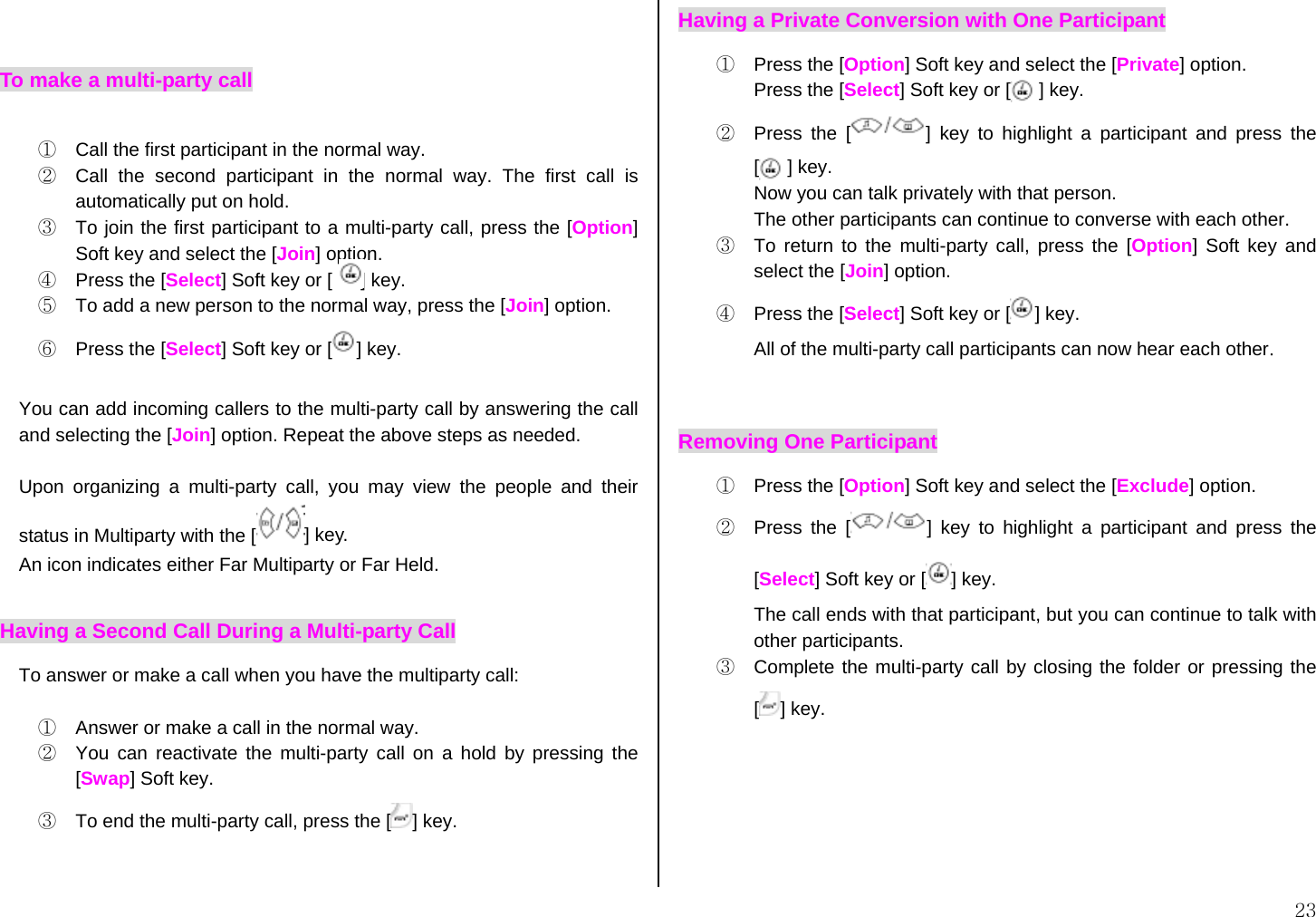  23  To make a multi-party call  ①  Call the first participant in the normal way. ②  Call the second participant in the normal way. The first call is automatically put on hold. ③  To join the first participant to a multi-party call, press the [Option] Soft key and select the [Join] option. ④  Press the [Select] Soft key or [      ] key. ⑤  To add a new person to the normal way, press the [Join] option. ⑥  Press the [Select] Soft key or [ ] key.  You can add incoming callers to the multi-party call by answering the call and selecting the [Join] option. Repeat the above steps as needed.  Upon organizing a multi-party call, you may view the people and their status in Multiparty with the [ ] key. An icon indicates either Far Multiparty or Far Held. Having a Second Call During a Multi-party Call To answer or make a call when you have the multiparty call:  ①  Answer or make a call in the normal way. ②  You can reactivate the multi-party call on a hold by pressing the [Swap] Soft key. ③  To end the multi-party call, press the [ ] key.  Having a Private Conversion with One Participant ①  Press the [Option] Soft key and select the [Private] option.  Press the [Select] Soft key or [      ] key. ②  Press the [ ] key to highlight a participant and press the [   ] key. Now you can talk privately with that person.   The other participants can continue to converse with each other. ③  To return to the multi-party call, press the [Option] Soft key and select the [Join] option. ④  Press the [Select] Soft key or [ ] key. All of the multi-party call participants can now hear each other.  Removing One Participant ①  Press the [Option] Soft key and select the [Exclude] option. ②  Press the [ ] key to highlight a participant and press the [Select] Soft key or [ ] key. The call ends with that participant, but you can continue to talk with other participants. ③  Complete the multi-party call by closing the folder or pressing the [] key.       