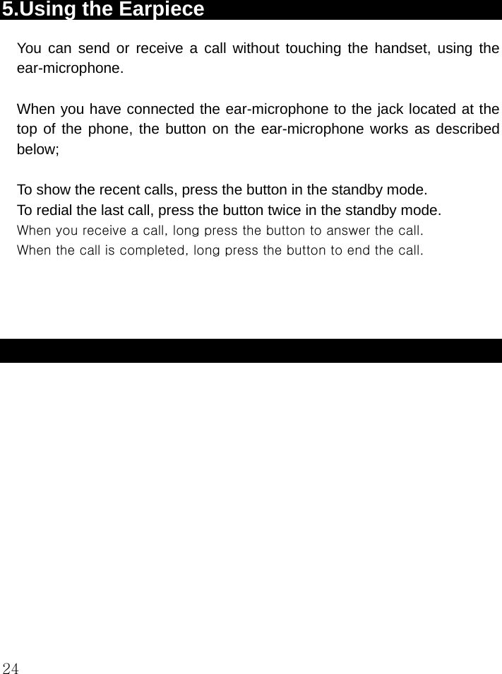  24  5.Using the Earpiece You can send or receive a call without touching the handset, using the ear-microphone.  When you have connected the ear-microphone to the jack located at the top of the phone, the button on the ear-microphone works as described below;  To show the recent calls, press the button in the standby mode. To redial the last call, press the button twice in the standby mode. When you receive a call, long press the button to answer the call. When the call is completed, long press the button to end the call.     