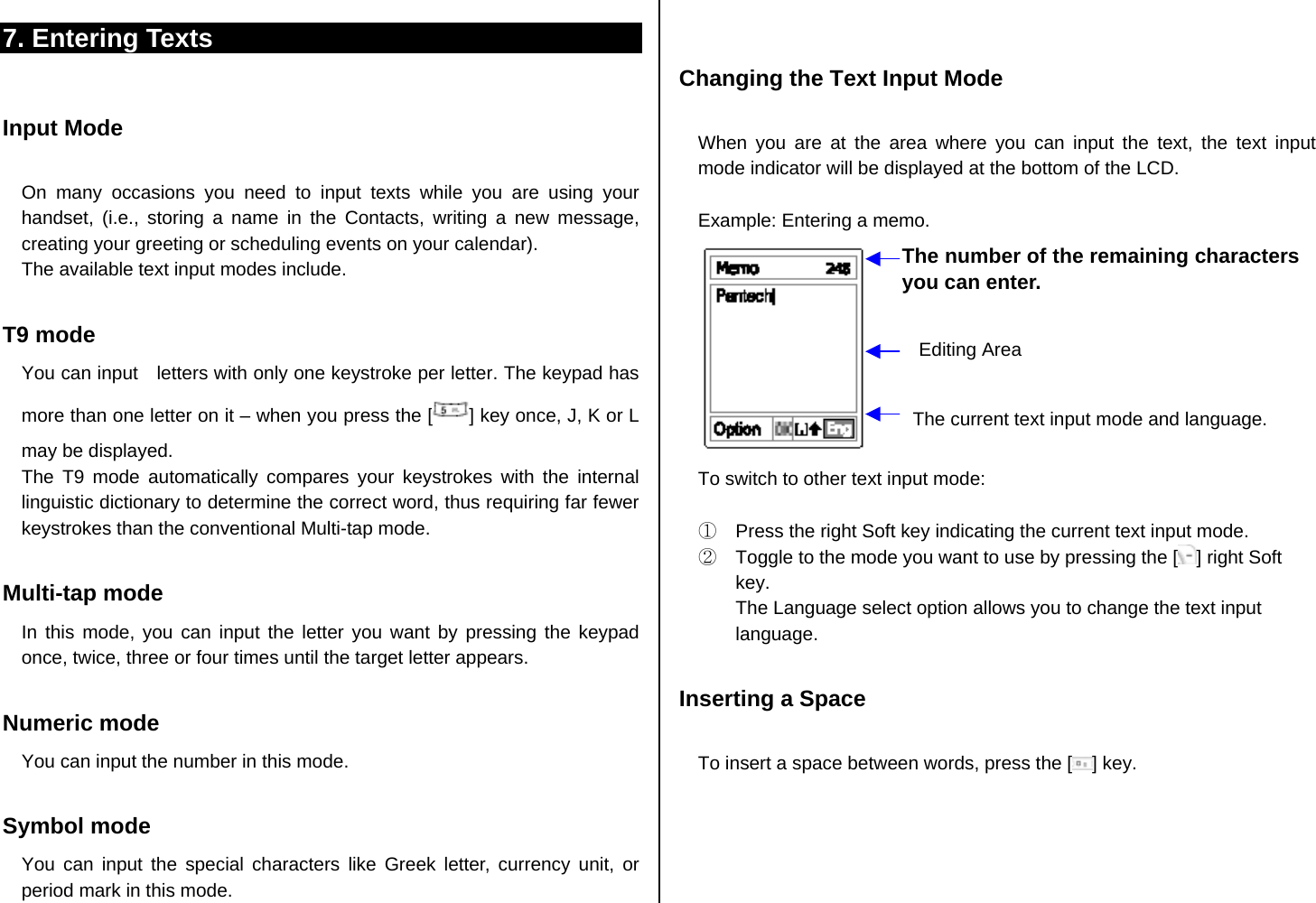 7. Entering Texts  Input Mode  On many occasions you need to input texts while you are using your handset, (i.e., storing a name in the Contacts, writing a new message, creating your greeting or scheduling events on your calendar). The available text input modes include.  T9 mode You can input    letters with only one keystroke per letter. The keypad has more than one letter on it – when you press the [ ] key once, J, K or L may be displayed.   The T9 mode automatically compares your keystrokes with the internal linguistic dictionary to determine the correct word, thus requiring far fewer keystrokes than the conventional Multi-tap mode.  Multi-tap mode In this mode, you can input the letter you want by pressing the keypad once, twice, three or four times until the target letter appears.  Numeric mode You can input the number in this mode.  Symbol mode You can input the special characters like Greek letter, currency unit, or period mark in this mode.   Changing the Text Input Mode  When you are at the area where you can input the text, the text input mode indicator will be displayed at the bottom of the LCD.  Example: Entering a memo.   To switch to other text input mode:  ①  Press the right Soft key indicating the current text input mode. ②  Toggle to the mode you want to use by pressing the [ ] right Soft key. The Language select option allows you to change the text input language.  Inserting a Space  To insert a space between words, press the [ ] key.   The number of the remaining characters you can enter. Editing Area The current text input mode and language. 
