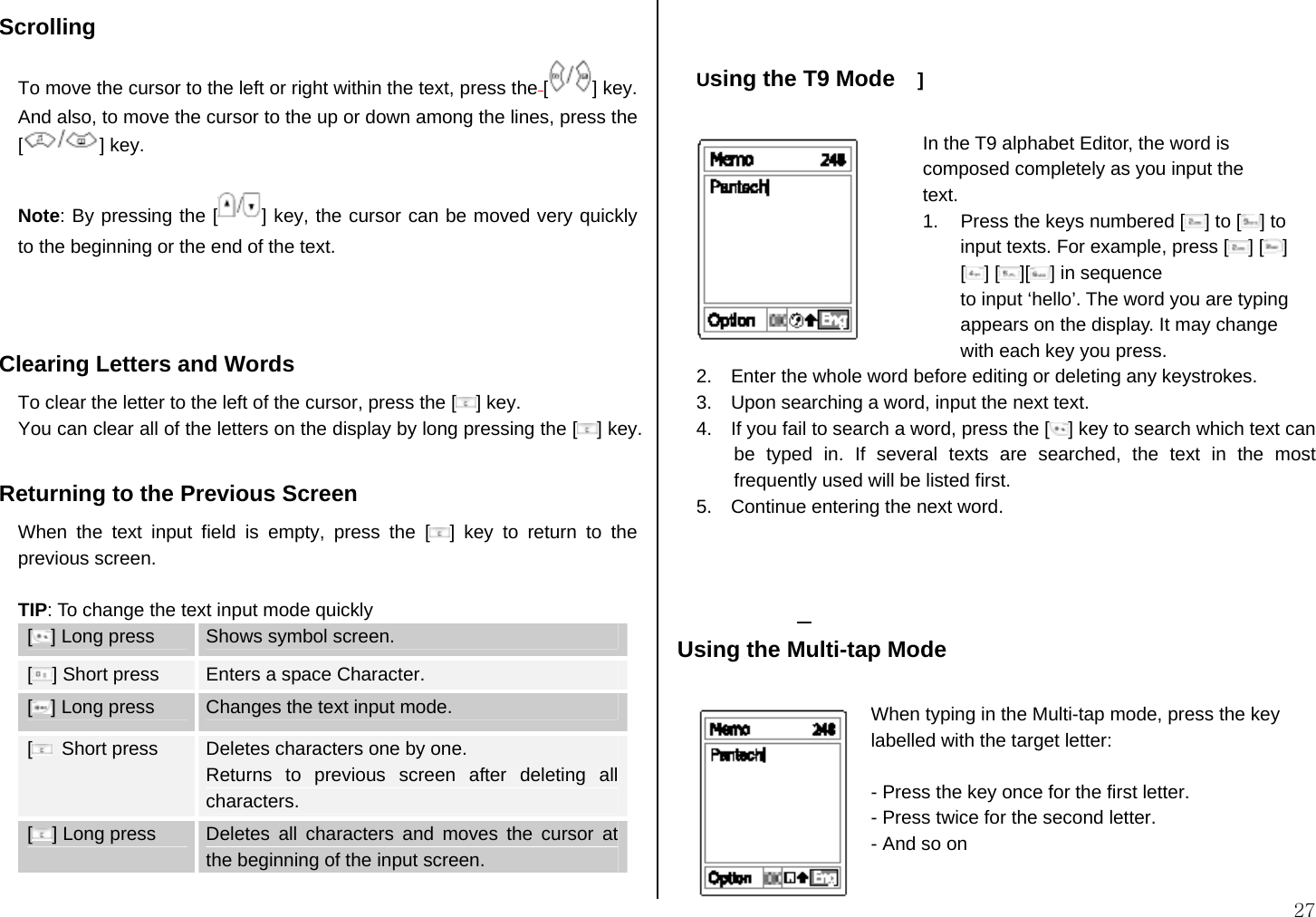  27 Scrolling To move the cursor to the left or right within the text, press the [] key. And also, to move the cursor to the up or down among the lines, press the [] key.  Note: By pressing the [ ] key, the cursor can be moved very quickly to the beginning or the end of the text.    Clearing Letters and Words To clear the letter to the left of the cursor, press the [ ] key.  You can clear all of the letters on the display by long pressing the [ ] key.  Returning to the Previous Screen When the text input field is empty, press the [ ] key to return to the previous screen.  TIP: To change the text input mode quickly [] Long press  Shows symbol screen. [] Short press  Enters a space Character. [] Long press  Changes the text input mode. [ Short press  Deletes characters one by one.   Returns to previous screen after deleting all characters. [] Long press  Deletes all characters and moves the cursor at the beginning of the input screen.   Using the T9 Mode    ]                            In the T9 alphabet Editor, the word is composed completely as you input the   text. 1.  Press the keys numbered [ ] to [ ] to input texts. For example, press [ ] [ ] [] [ ][ ] in sequence   to input ‘hello’. The word you are typing appears on the display. It may change with each key you press. 2.    Enter the whole word before editing or deleting any keystrokes. 3.    Upon searching a word, input the next text. 4.    If you fail to search a word, press the [ ] key to search which text can be typed in. If several texts are searched, the text in the most frequently used will be listed first. 5.    Continue entering the next word.     Using the Multi-tap Mode  When typing in the Multi-tap mode, press the key labelled with the target letter:  - Press the key once for the first letter. - Press twice for the second letter. - And so on  
