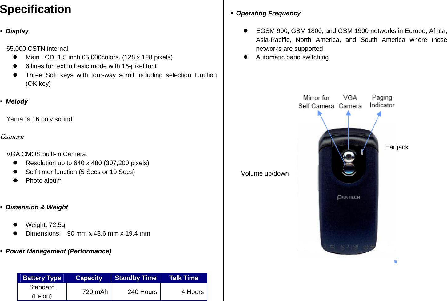 Specification   Display  65,000 CSTN internal   Main LCD: 1.5 inch 65,000colors. (128 x 128 pixels)   6 lines for text in basic mode with 16-pixel font     Three Soft keys with four-way scroll including selection function (OK key)     Melody  Yamaha 16 poly sound  Camera  VGA CMOS built-in Camera.   Resolution up to 640 x 480 (307,200 pixels)   Self timer function (5 Secs or 10 Secs)  Photo album    Dimension &amp; Weight    Weight: 72.5g     Dimensions:    90 mm x 43.6 mm x 19.4 mm     Power Management (Performance)   Battery Type Capacity  Standby Time Talk Time Standard (Li-ion)  720 mAh  240 Hours 4 Hours  Operating Frequency    EGSM 900, GSM 1800, and GSM 1900 networks in Europe, Africa, Asia-Pacific, North America, and South America where these networks are supported     Automatic band switching                                     Volume up/downEar jack 