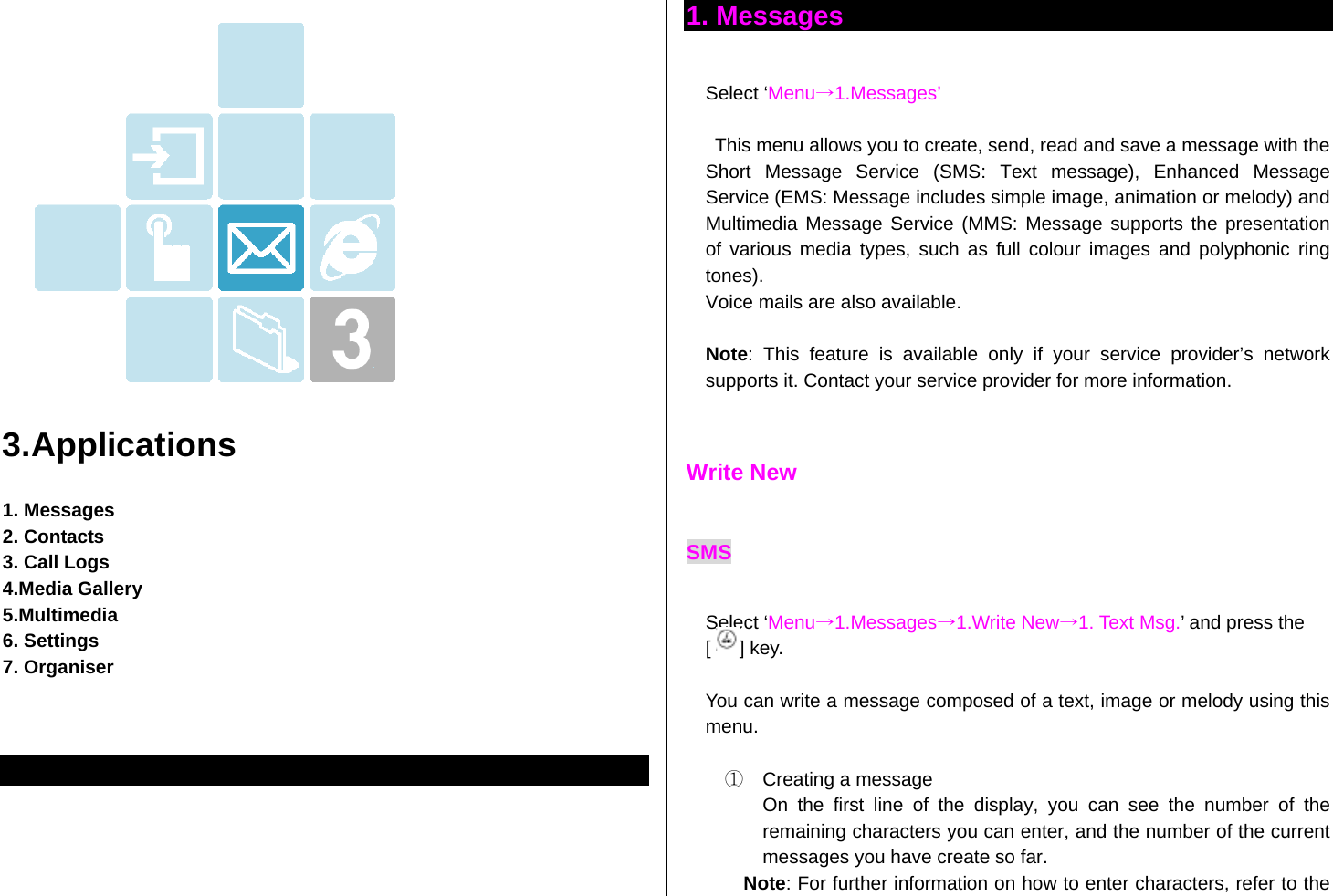    3.Applications  1. Messages   2. Contacts 3. Call Logs 4.Media Gallery 5.Multimedia 6. Settings 7. Organiser     1. Messages  Select ‘Menu→1.Messages’  This menu allows you to create, send, read and save a message with the Short Message Service (SMS: Text message), Enhanced Message Service (EMS: Message includes simple image, animation or melody) and Multimedia Message Service (MMS: Message supports the presentation of various media types, such as full colour images and polyphonic ring tones). Voice mails are also available.  Note: This feature is available only if your service provider’s network supports it. Contact your service provider for more information.   Write New SMS  Select ‘Menu→1.Messages→1.Write New→1. Text Msg.’ and press the [   ] key.   You can write a message composed of a text, image or melody using this menu.  ①  Creating a message On the first line of the display, you can see the number of the remaining characters you can enter, and the number of the current messages you have create so far.   Note: For further information on how to enter characters, refer to the 