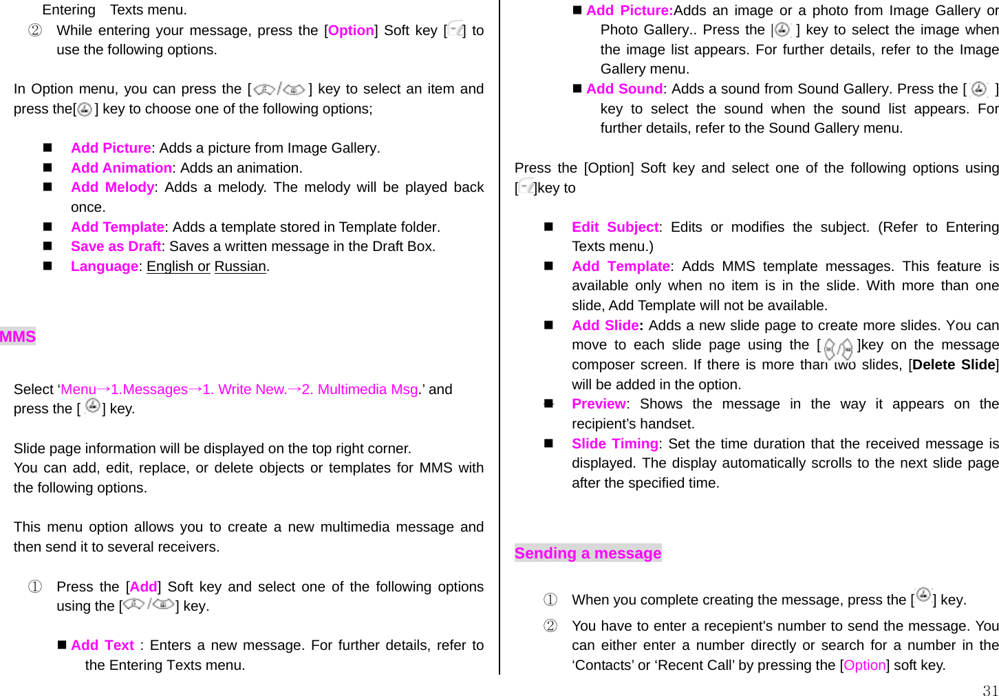  31 Entering  Texts menu.  ②  While entering your message, press the [Option] Soft key [ ] to use the following options.  In Option menu, you can press the [        ] key to select an item and press the[[    ] key to choose one of the following options;    Add Picture: Adds a picture from Image Gallery.   Add Animation: Adds an animation.   Add Melody: Adds a melody. The melody will be played back once.   Add Template: Adds a template stored in Template folder.   Save as Draft: Saves a written message in the Draft Box.   Language: English or Russian.   MMS  Select ‘Menu→1.Messages→1. Write New.→2. Multimedia Msg.’ and press the [   ] key.   Slide page information will be displayed on the top right corner.   You can add, edit, replace, or delete objects or templates for MMS with the following options.  This menu option allows you to create a new multimedia message and then send it to several receivers.  ①  Press the [Add] Soft key and select one of the following options using the [ ] key.   Add Text : Enters a new message. For further details, refer to the Entering Texts menu.  Add Picture:Adds an image or a photo from Image Gallery or Photo Gallery.. Press the [   ] key to select the image when the image list appears. For further details, refer to the Image Gallery menu.  Add Sound: Adds a sound from Sound Gallery. Press the [       ] key to select the sound when the sound list appears. For further details, refer to the Sound Gallery menu.  Press the [Option] Soft key and select one of the following options using []key to    Edit Subject: Edits or modifies the subject. (Refer to Entering  Texts menu.)   Add Template: Adds MMS template messages. This feature is available only when no item is in the slide. With more than one slide, Add Template will not be available.   Add Slide: Adds a new slide page to create more slides. You can  move to each slide page using the [     ]key on the message composer screen. If there is more than two slides, [Delete Slide] will be added in the option.  Preview: Shows the message in the way it appears on the recipient’s handset.   Slide Timing: Set the time duration that the received message is displayed. The display automatically scrolls to the next slide page after the specified time.  Sending a message ①  When you complete creating the message, press the [ ] key. ②  You have to enter a recepient&apos;s number to send the message. You can either enter a number directly or search for a number in the ‘Contacts’ or ‘Recent Call’ by pressing the [Option] soft key. 