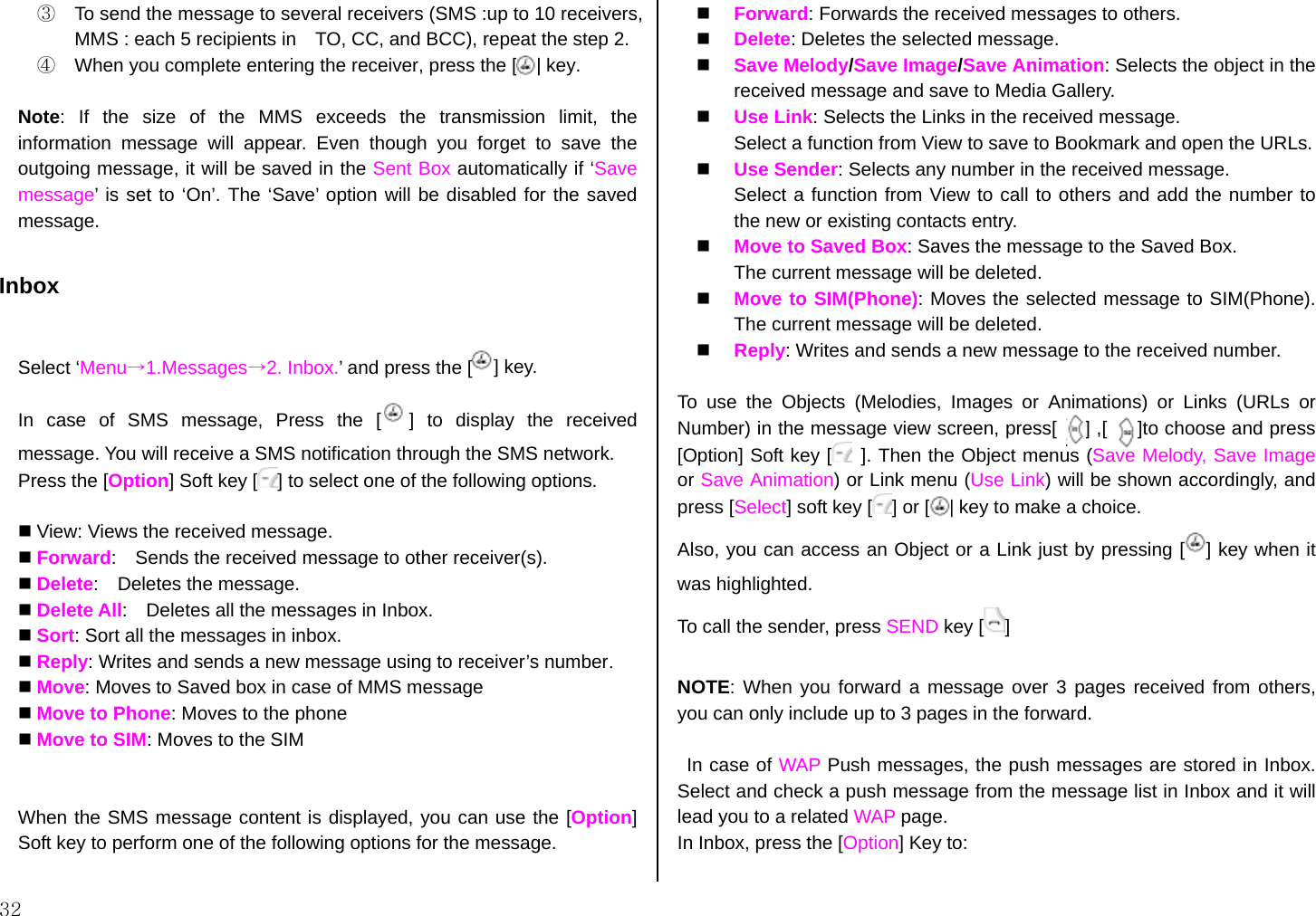  32 ③  To send the message to several receivers (SMS :up to 10 receivers, MMS : each 5 recipients in    TO, CC, and BCC), repeat the step 2. ④  When you complete entering the receiver, press the [    ] key.  Note: If the size of the MMS exceeds the transmission limit, the information message will appear. Even though you forget to save the outgoing message, it will be saved in the Sent Box automatically if ‘Save message’ is set to ‘On’. The ‘Save’ option will be disabled for the saved message.  Inbox  Select ‘Menu→1.Messages→2. Inbox.’ and press the [ ] key. In case of SMS message, Press the [ ]  to  display  the  received                       message. You will receive a SMS notification through the SMS network. Press the [Option] Soft key [ ] to select one of the following options.   View: Views the received message.  Forward:   Sends the received message to other receiver(s).  Delete:  Deletes the message.  Delete All:    Deletes all the messages in Inbox.  Sort: Sort all the messages in inbox.  Reply: Writes and sends a new message using to receiver’s number.  Move: Moves to Saved box in case of MMS message  Move to Phone: Moves to the phone    Move to SIM: Moves to the SIM   When the SMS message content is displayed, you can use the [Option] Soft key to perform one of the following options for the message.    Forward: Forwards the received messages to others.   Delete: Deletes the selected message.   Save Melody/Save Image/Save Animation: Selects the object in the received message and save to Media Gallery.   Use Link: Selects the Links in the received message.   Select a function from View to save to Bookmark and open the URLs.   Use Sender: Selects any number in the received message. Select a function from View to call to others and add the number to the new or existing contacts entry.   Move to Saved Box: Saves the message to the Saved Box. The current message will be deleted.   Move to SIM(Phone): Moves the selected message to SIM(Phone). The current message will be deleted.   Reply: Writes and sends a new message to the received number.  To use the Objects (Melodies, Images or Animations) or Links (URLs or Number) in the message view screen, press[      ] ,[    [ ]to choose and press [Option] Soft key [  ]. Then the Object menus (Save Melody, Save Image or Save Animation) or Link menu (Use Link) will be shown accordingly, and press [Select] soft key [ ] or [    ] key to make a choice. Also, you can access an Object or a Link just by pressing [ ] key when it was highlighted. To call the sender, press SEND key [ ]  NOTE: When you forward a message over 3 pages received from others, you can only include up to 3 pages in the forward.  In case of WAP Push messages, the push messages are stored in Inbox. Select and check a push message from the message list in Inbox and it will lead you to a related WAP page. In Inbox, press the [Option] Key to:  