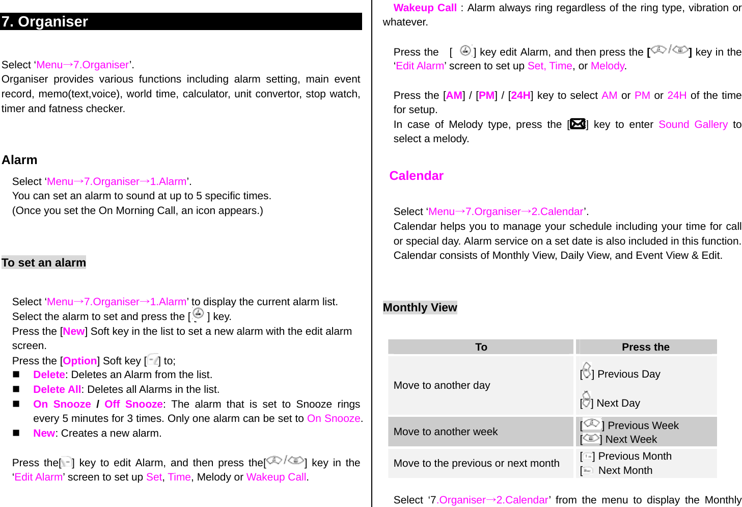 7. Organiser  Select ‘Menu→7.Organiser’. Organiser provides various functions including alarm setting, main event record, memo(text,voice), world time, calculator, unit convertor, stop watch, timer and fatness checker.   Alarm Select ‘Menu→7.Organiser→1.Alarm’. You can set an alarm to sound at up to 5 specific times.   (Once you set the On Morning Call, an icon appears.)  To set an alarm  Select ‘Menu→7.Organiser→1.Alarm’ to display the current alarm list. Select the alarm to set and press the [ [    ] key. Press the [New] Soft key in the list to set a new alarm with the edit alarm screen. Press the [Option] Soft key [ ] to;   Delete: Deletes an Alarm from the list.   Delete All: Deletes all Alarms in the list.   On Snooze / Off Snooze: The alarm that is set to Snooze rings every 5 minutes for 3 times. Only one alarm can be set to On Snooze.   New: Creates a new alarm.  Press the[ ] key to edit Alarm, and then press the[ ] key in the ‘Edit Alarm’ screen to set up Set, Time, Melody or Wakeup Call.   Wakeup Call : Alarm always ring regardless of the ring type, vibration or whatever.  Press the    [        ] key edit Alarm, and then press the [] key in the ‘Edit Alarm’ screen to set up Set, Time, or Melody.  Press the [AM] / [PM] / [24H] key to select AM or PM or 24H of the time for setup. In case of Melody type, press the [   ] key to enter Sound Gallery to select a melody.   Calendar  Select ‘Menu→7.Organiser→2.Calendar’. Calendar helps you to manage your schedule including your time for call or special day. Alarm service on a set date is also included in this function. Calendar consists of Monthly View, Daily View, and Event View &amp; Edit.  Monthly View  To  Press the Move to another day  [] Previous Day [] Next Day Move to another week  [] Previous Week [] Next Week Move to the previous or next month  [] Previous Month [ Next Month  Select ‘7.Organiser→2.Calendar’ from the menu to display the Monthly 