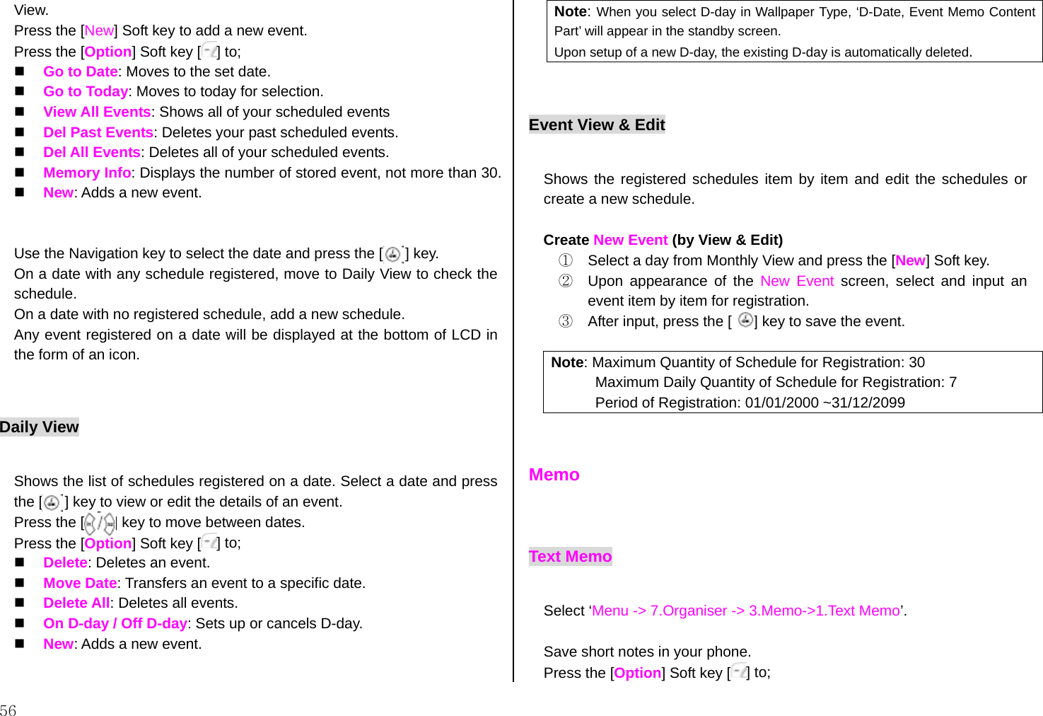 56 View. Press the [New] Soft key to add a new event. Press the [Option] Soft key [ ] to;   Go to Date: Moves to the set date.   Go to Today: Moves to today for selection.   View All Events: Shows all of your scheduled events   Del Past Events: Deletes your past scheduled events.   Del All Events: Deletes all of your scheduled events.   Memory Info: Displays the number of stored event, not more than 30.   New: Adds a new event.      Use the Navigation key to select the date and press the [      ] key. On a date with any schedule registered, move to Daily View to check the schedule. On a date with no registered schedule, add a new schedule. Any event registered on a date will be displayed at the bottom of LCD in the form of an icon.  Daily View  Shows the list of schedules registered on a date. Select a date and press the [      ] key to view or edit the details of an event. Press the [        ] key to move between dates. Press the [Option] Soft key [ ] to;   Delete: Deletes an event.   Move Date: Transfers an event to a specific date.   Delete All: Deletes all events.   On D-day / Off D-day: Sets up or cancels D-day.   New: Adds a new event.  Note: When you select D-day in Wallpaper Type, ‘D-Date, Event Memo Content Part’ will appear in the standby screen. Upon setup of a new D-day, the existing D-day is automatically deleted.  Event View &amp; Edit  Shows the registered schedules item by item and edit the schedules or create a new schedule.    Create New Event (by View &amp; Edit)   ①  Select a day from Monthly View and press the [New] Soft key. ②  Upon appearance of the New Event screen, select and input an event item by item for registration. ③  After input, press the [      ] key to save the event.  Note: Maximum Quantity of Schedule for Registration: 30 Maximum Daily Quantity of Schedule for Registration: 7 Period of Registration: 01/01/2000 ~31/12/2099   Memo   Text Memo  Select ‘Menu -&gt; 7.Organiser -&gt; 3.Memo-&gt;1.Text Memo’.  Save short notes in your phone. Press the [Option] Soft key [ ] to; 