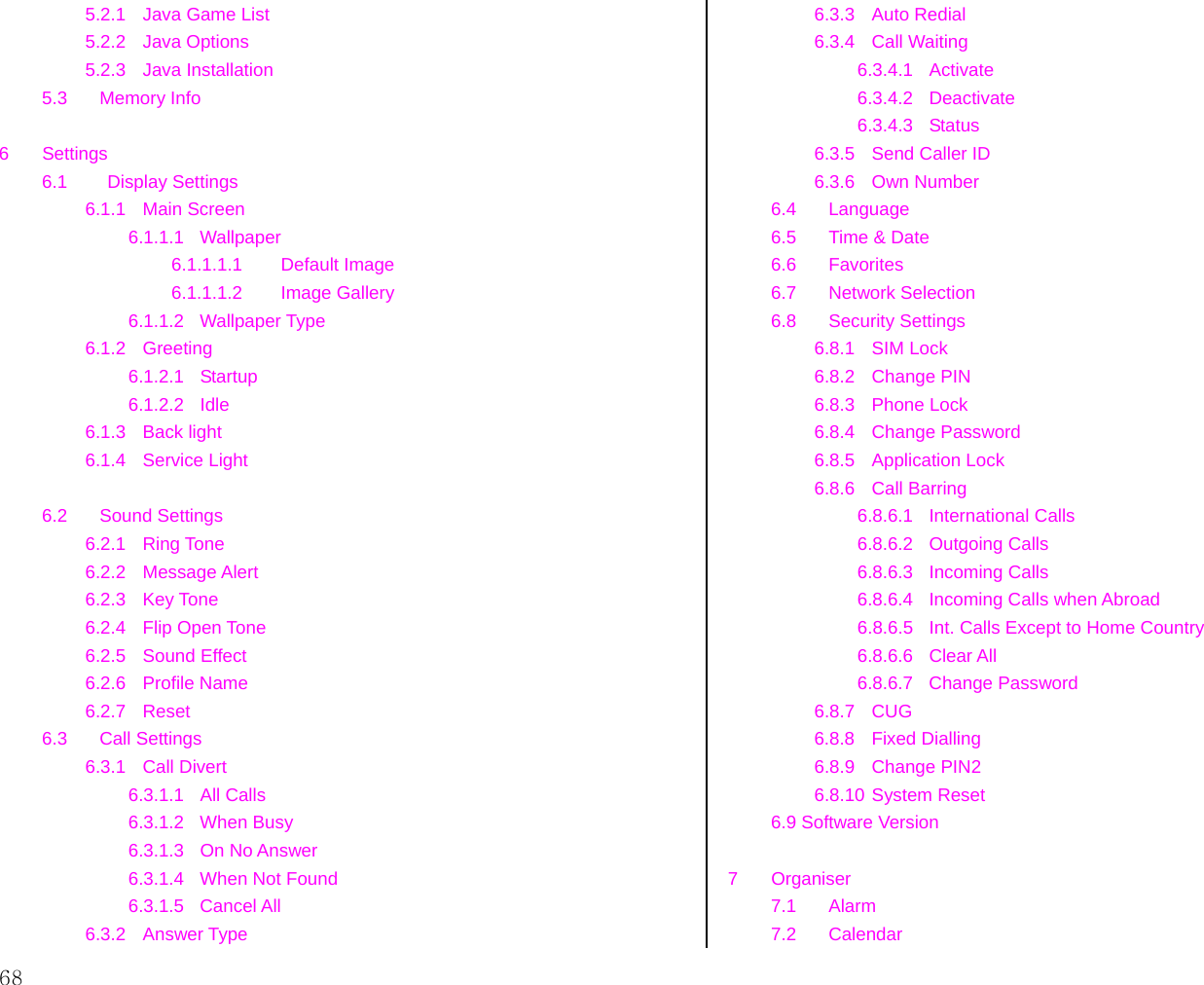  68 5.2.1  Java Game List 5.2.2 Java Options 5.2.3 Java Installation 5.3 Memory Info    6 Settings 6.1     Display Settings 6.1.1 Main Screen 6.1.1.1 Wallpaper 6.1.1.1.1 Default Image 6.1.1.1.2 Image Gallery 6.1.1.2 Wallpaper Type 6.1.2 Greeting 6.1.2.1 Startup 6.1.2.2 Idle 6.1.3 Back light 6.1.4 Service Light  6.2 Sound Settings 6.2.1 Ring Tone 6.2.2 Message Alert 6.2.3 Key Tone 6.2.4 Flip Open Tone 6.2.5 Sound Effect 6.2.6 Profile Name 6.2.7 Reset 6.3 Call Settings 6.3.1 Call Divert 6.3.1.1 All Calls 6.3.1.2 When Busy 6.3.1.3 On No Answer 6.3.1.4  When Not Found 6.3.1.5 Cancel All 6.3.2 Answer Type 6.3.3 Auto Redial 6.3.4 Call Waiting 6.3.4.1 Activate 6.3.4.2 Deactivate 6.3.4.3 Status 6.3.5  Send Caller ID 6.3.6 Own Number 6.4 Language 6.5  Time &amp; Date 6.6 Favorites 6.7 Network Selection 6.8 Security Settings 6.8.1 SIM Lock 6.8.2 Change PIN 6.8.3 Phone Lock 6.8.4 Change Password 6.8.5 Application Lock 6.8.6 Call Barring 6.8.6.1 International Calls 6.8.6.2 Outgoing Calls 6.8.6.3 Incoming Calls 6.8.6.4 Incoming Calls when Abroad 6.8.6.5  Int. Calls Except to Home Country 6.8.6.6 Clear All 6.8.6.7 Change Password 6.8.7 CUG 6.8.8 Fixed Dialling 6.8.9 Change PIN2 6.8.10 System Reset 6.9 Software Version  7 Organiser 7.1 Alarm 7.2 Calendar 