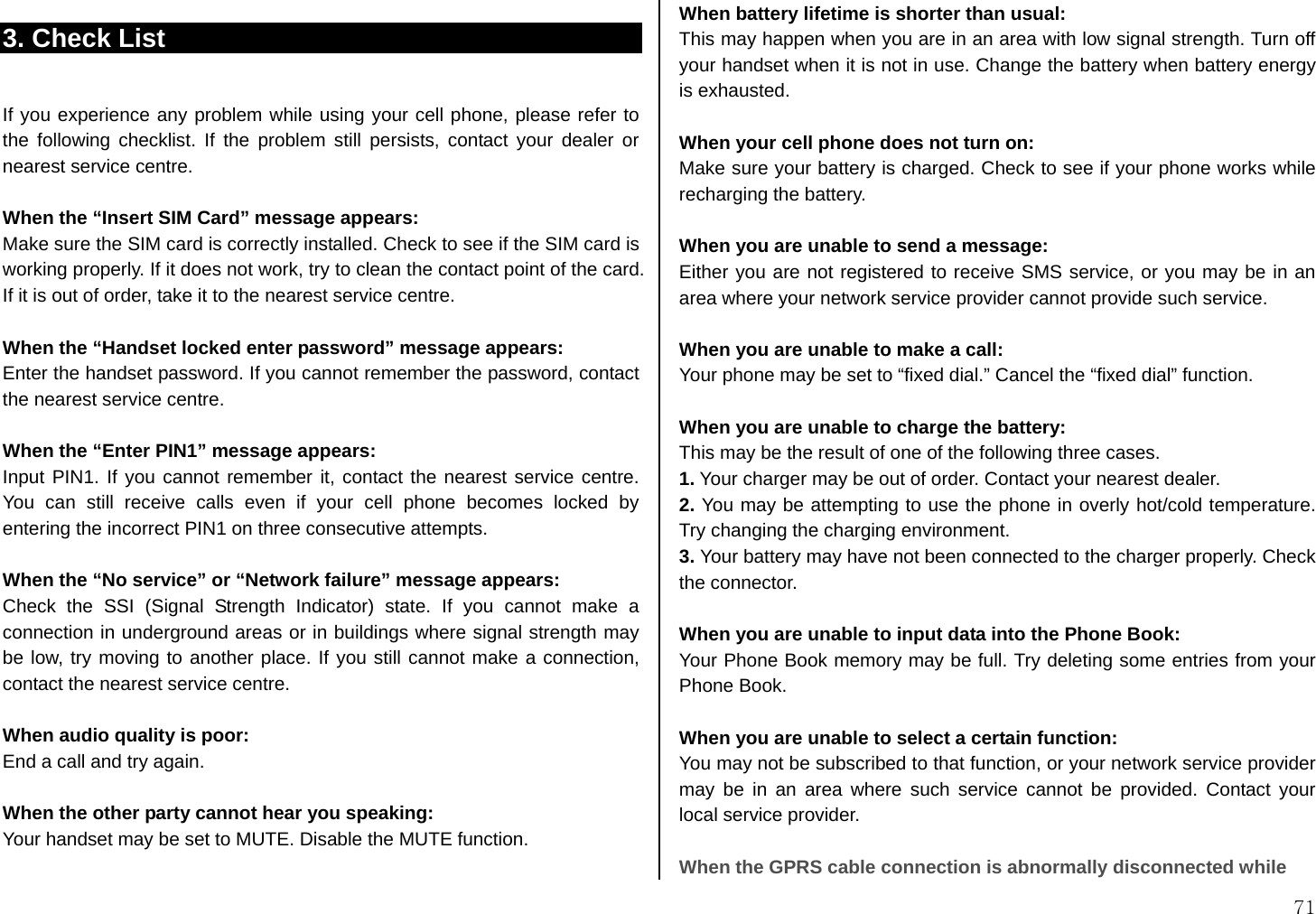  71 3. Check List  If you experience any problem while using your cell phone, please refer to the following checklist. If the problem still persists, contact your dealer or nearest service centre.  When the “Insert SIM Card” message appears:   Make sure the SIM card is correctly installed. Check to see if the SIM card is working properly. If it does not work, try to clean the contact point of the card. If it is out of order, take it to the nearest service centre.  When the “Handset locked enter password” message appears: Enter the handset password. If you cannot remember the password, contact the nearest service centre.  When the “Enter PIN1” message appears: Input PIN1. If you cannot remember it, contact the nearest service centre. You can still receive calls even if your cell phone becomes locked by entering the incorrect PIN1 on three consecutive attempts.  When the “No service” or “Network failure” message appears: Check the SSI (Signal Strength Indicator) state. If you cannot make a connection in underground areas or in buildings where signal strength may be low, try moving to another place. If you still cannot make a connection, contact the nearest service centre.  When audio quality is poor: End a call and try again.    When the other party cannot hear you speaking: Your handset may be set to MUTE. Disable the MUTE function.  When battery lifetime is shorter than usual: This may happen when you are in an area with low signal strength. Turn off your handset when it is not in use. Change the battery when battery energy is exhausted.  When your cell phone does not turn on: Make sure your battery is charged. Check to see if your phone works while recharging the battery.  When you are unable to send a message: Either you are not registered to receive SMS service, or you may be in an area where your network service provider cannot provide such service.  When you are unable to make a call: Your phone may be set to “fixed dial.” Cancel the “fixed dial” function.  When you are unable to charge the battery: This may be the result of one of the following three cases. 1. Your charger may be out of order. Contact your nearest dealer. 2. You may be attempting to use the phone in overly hot/cold temperature. Try changing the charging environment. 3. Your battery may have not been connected to the charger properly. Check the connector.  When you are unable to input data into the Phone Book: Your Phone Book memory may be full. Try deleting some entries from your Phone Book.  When you are unable to select a certain function: You may not be subscribed to that function, or your network service provider may be in an area where such service cannot be provided. Contact your local service provider.    When the GPRS cable connection is abnormally disconnected while 