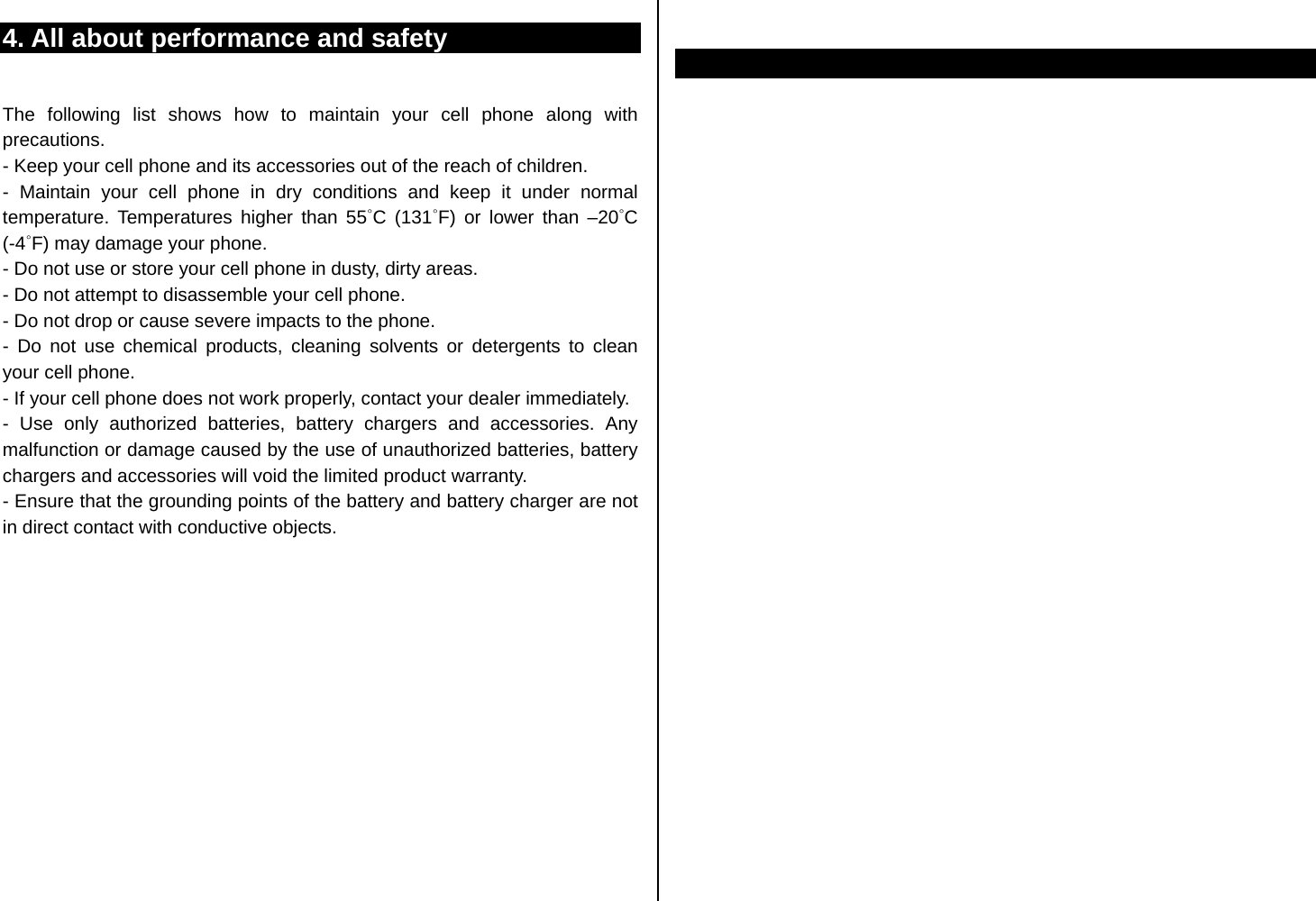 4. All about performance and safety  The following list shows how to maintain your cell phone along with precautions. - Keep your cell phone and its accessories out of the reach of children. - Maintain your cell phone in dry conditions and keep it under normal temperature. Temperatures higher than 55˚C (131˚F) or lower than –20˚C  (-4˚F) may damage your phone. - Do not use or store your cell phone in dusty, dirty areas. - Do not attempt to disassemble your cell phone. - Do not drop or cause severe impacts to the phone. - Do not use chemical products, cleaning solvents or detergents to clean your cell phone.   - If your cell phone does not work properly, contact your dealer immediately.   - Use only authorized batteries, battery chargers and accessories. Any malfunction or damage caused by the use of unauthorized batteries, battery chargers and accessories will void the limited product warranty. - Ensure that the grounding points of the battery and battery charger are not in direct contact with conductive objects.                            