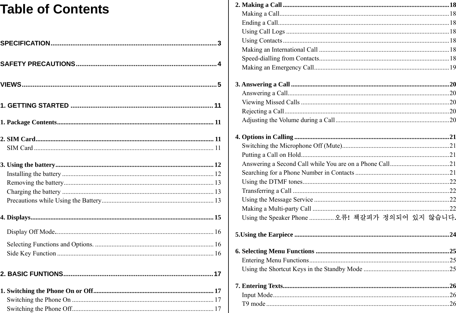 Table of Contents  SPECIFICATION............................................................................................3 SAFETY PRECAUTIONS..............................................................................4 VIEWS............................................................................................................5 1. GETTING STARTED ............................................................................... 11 1. Package Contents............................................................................................... 11 2. SIM Card............................................................................................................ 11 SIM Card ............................................................................................................. 11 3. Using the battery................................................................................................12 Installing the battery ............................................................................................ 12 Removing the battery........................................................................................... 13 Charging the battery ............................................................................................ 13 Precautions while Using the Battery.................................................................... 13 4. Displays............................................................................................................... 15 Display Off Mode................................................................................................ 16 Selecting Functions and Options. ........................................................................ 16 Side Key Function ............................................................................................... 16 2. BASIC FUNTIONS...................................................................................17 1. Switching the Phone On or Off.........................................................................17 Switching the Phone On ...................................................................................... 17 Switching the Phone Off...................................................................................... 17 2. Making a Call.....................................................................................................18 Making a Call.......................................................................................................18 Ending a Call........................................................................................................18 Using Call Logs ...................................................................................................18 Using Contacts.....................................................................................................18 Making an International Call ...............................................................................18 Speed-dialling from Contacts...............................................................................18 Making an Emergency Call..................................................................................19 3. Answering a Call ................................................................................................20 Answering a Call..................................................................................................20 Viewing Missed Calls ..........................................................................................20 Rejecting a Call....................................................................................................20 Adjusting the Volume during a Call.....................................................................20 4. Options in Calling ..............................................................................................21 Switching the Microphone Off (Mute).................................................................21 Putting a Call on Hold..........................................................................................21 Answering a Second Call while You are on a Phone Call....................................21 Searching for a Phone Number in Contacts .........................................................21 Using the DTMF tones.........................................................................................22 Transferring a Call ...............................................................................................22 Using the Message Service ..................................................................................22 Making a Multi-party Call ...................................................................................22 Using the Speaker Phone ...............오류!  책갈피가 정의되어 있지 않습니다. 5.Using the Earpiece ..............................................................................................24 6. Selecting Menu Functions .................................................................................25 Entering Menu Functions.....................................................................................25 Using the Shortcut Keys in the Standby Mode ....................................................25 7. Entering Texts.....................................................................................................26 Input Mode...........................................................................................................26 T9 mode ...............................................................................................................26 