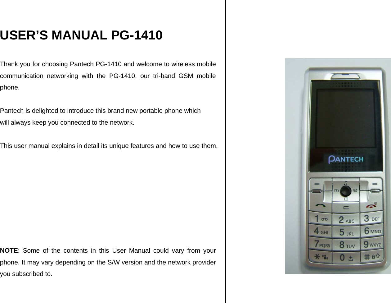   USER’S MANUAL PG-1410  Thank you for choosing Pantech PG-1410 and welcome to wireless mobile communication networking with the PG-1410, our tri-band GSM mobile phone.   Pantech is delighted to introduce this brand new portable phone which  will always keep you connected to the network.  This user manual explains in detail its unique features and how to use them.         NOTE: Some of the contents in this User Manual could vary from your phone. It may vary depending on the S/W version and the network provider you subscribed to.      