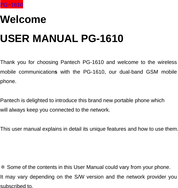 PG-1610 Welcome USER MANUAL PG-1610  Thank you for choosing Pantech PG-1610 and welcome to the wireless mobile communications with the PG-1610, our dual-band GSM mobile phone.  Pantech is delighted to introduce this brand new portable phone which  will always keep you connected to the network.  This user manual explains in detail its unique features and how to use them.    ※ Some of the contents in this User Manual could vary from your phone. It may vary depending on the S/W version and the network provider you subscribed to.      