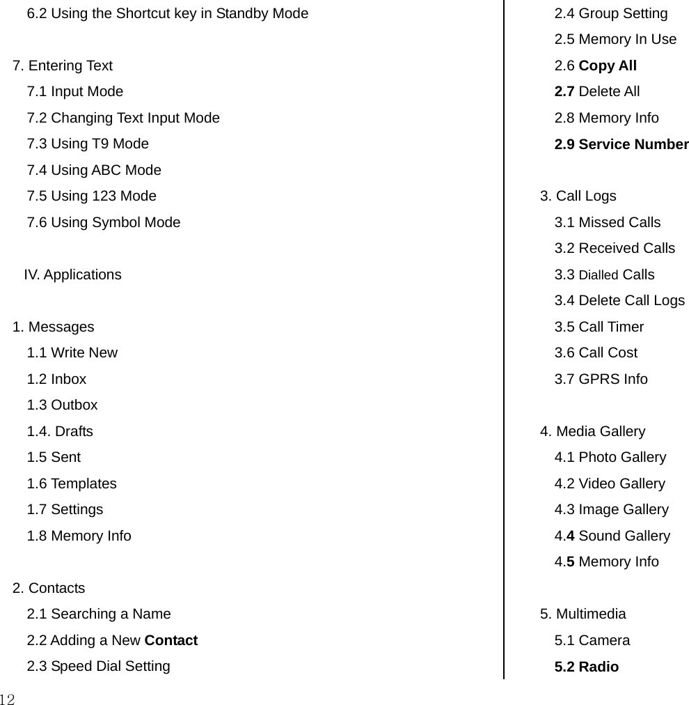  12 6.2 Using the Shortcut key in Standby Mode  7. Entering Text 7.1 Input Mode 7.2 Changing Text Input Mode 7.3 Using T9 Mode 7.4 Using ABC Mode 7.5 Using 123 Mode  7.6 Using Symbol Mode  IV. Applications  1. Messages 1.1 Write New 1.2 Inbox  1.3 Outbox 1.4. Drafts 1.5 Sent 1.6 Templates 1.7 Settings 1.8 Memory Info   2. Contacts 2.1 Searching a Name 2.2 Adding a New Contact 2.3 Speed Dial Setting 2.4 Group Setting 2.5 Memory In Use 2.6 Copy All  2.7 Delete All 2.8 Memory Info  2.9 Service Number  3. Call Logs 3.1 Missed Calls 3.2 Received Calls 3.3 Dialled Calls  3.4 Delete Call Logs 3.5 Call Timer 3.6 Call Cost 3.7 GPRS Info  4. Media Gallery 4.1 Photo Gallery 4.2 Video Gallery  4.3 Image Gallery 4.4 Sound Gallery 4.5 Memory Info  5. Multimedia 5.1 Camera 5.2 Radio 