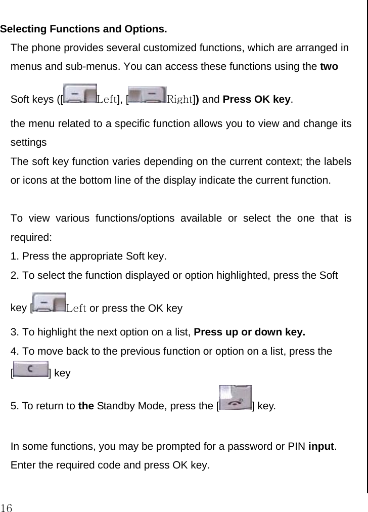  16  Selecting Functions and Options.  The phone provides several customized functions, which are arranged in menus and sub-menus. You can access these functions using the two Soft keys ([ Left], [ Right]) and Press OK key.  the menu related to a specific function allows you to view and change its settings The soft key function varies depending on the current context; the labels or icons at the bottom line of the display indicate the current function.  To view various functions/options available or select the one that is required: 1. Press the appropriate Soft key. 2. To select the function displayed or option highlighted, press the Soft key [ Left or press the OK key  3. To highlight the next option on a list, Press up or down key. 4. To move back to the previous function or option on a list, press the [] key 5. To return to the Standby Mode, press the [ ] key.  In some functions, you may be prompted for a password or PIN input. Enter the required code and press OK key.    