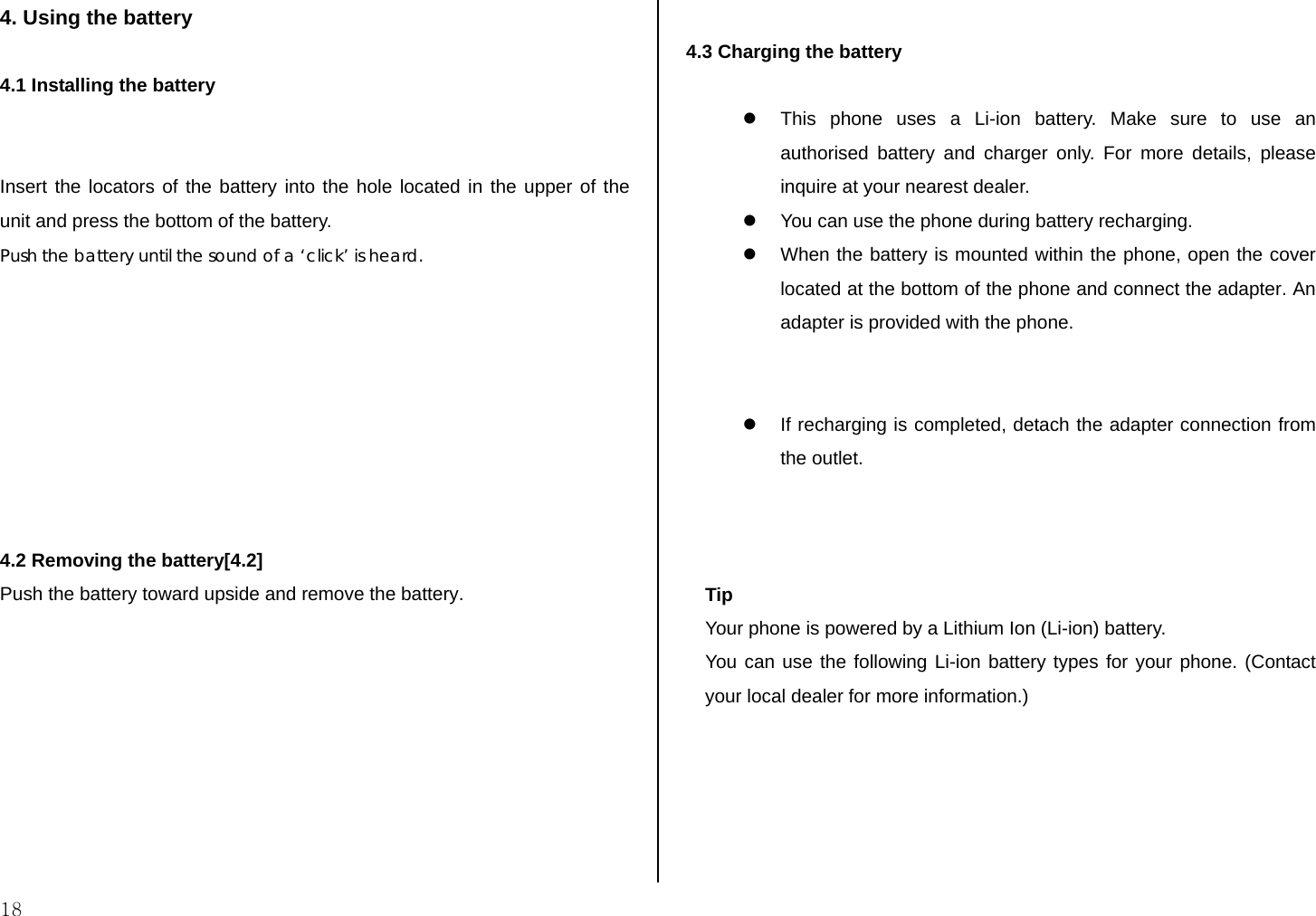  18 4. Using the battery  4.1 Installing the battery   Insert the locators of the battery into the hole located in the upper of the unit and press the bottom of the battery. Push the battery until the sound of a ‘click’ is heard.         4.2 Removing the battery[4.2] Push the battery toward upside and remove the battery.          4.3 Charging the battery  z  This phone uses a Li-ion battery. Make sure to use an authorised battery and charger only. For more details, please inquire at your nearest dealer. z  You can use the phone during battery recharging. z  When the battery is mounted within the phone, open the cover located at the bottom of the phone and connect the adapter. An adapter is provided with the phone.   z  If recharging is completed, detach the adapter connection from the outlet.    Tip Your phone is powered by a Lithium Ion (Li-ion) battery.  You can use the following Li-ion battery types for your phone. (Contact your local dealer for more information.)  