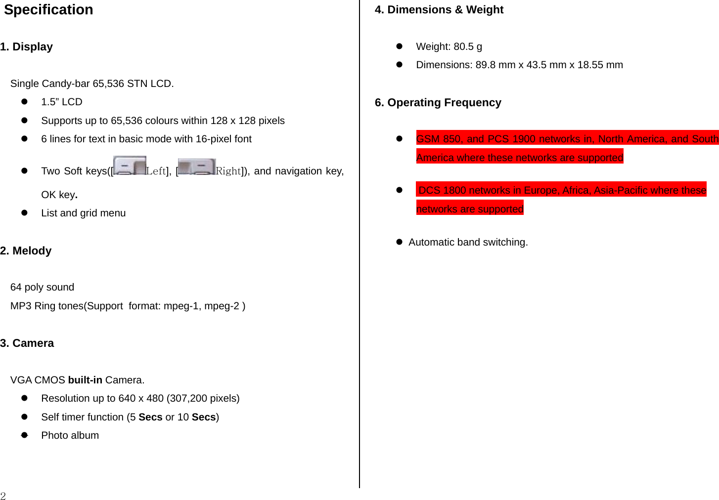  2  Specification  1. Display  Single Candy-bar 65,536 STN LCD. z 1.5” LCD z  Supports up to 65,536 colours within 128 x 128 pixels z  6 lines for text in basic mode with 16-pixel font z  Two Soft keys([ Left], [ Right]), and navigation key, OK key. z  List and grid menu  2. Melody  64 poly sound MP3 Ring tones(Support  format: mpeg-1, mpeg-2 )  3. Camera  VGA CMOS built-in Camera. z  Resolution up to 640 x 480 (307,200 pixels) z  Self timer function (5 Secs or 10 Secs) z Photo album  4. Dimensions &amp; Weight  z  Weight: 80.5 g z  Dimensions: 89.8 mm x 43.5 mm x 18.55 mm  6. Operating Frequency  z  GSM 850, and PCS 1900 networks in, North America, and South America where these networks are supported z        DCS 1800 networks in Europe, Africa, Asia-Pacific where these networks are supported z   Automatic band switching.              
