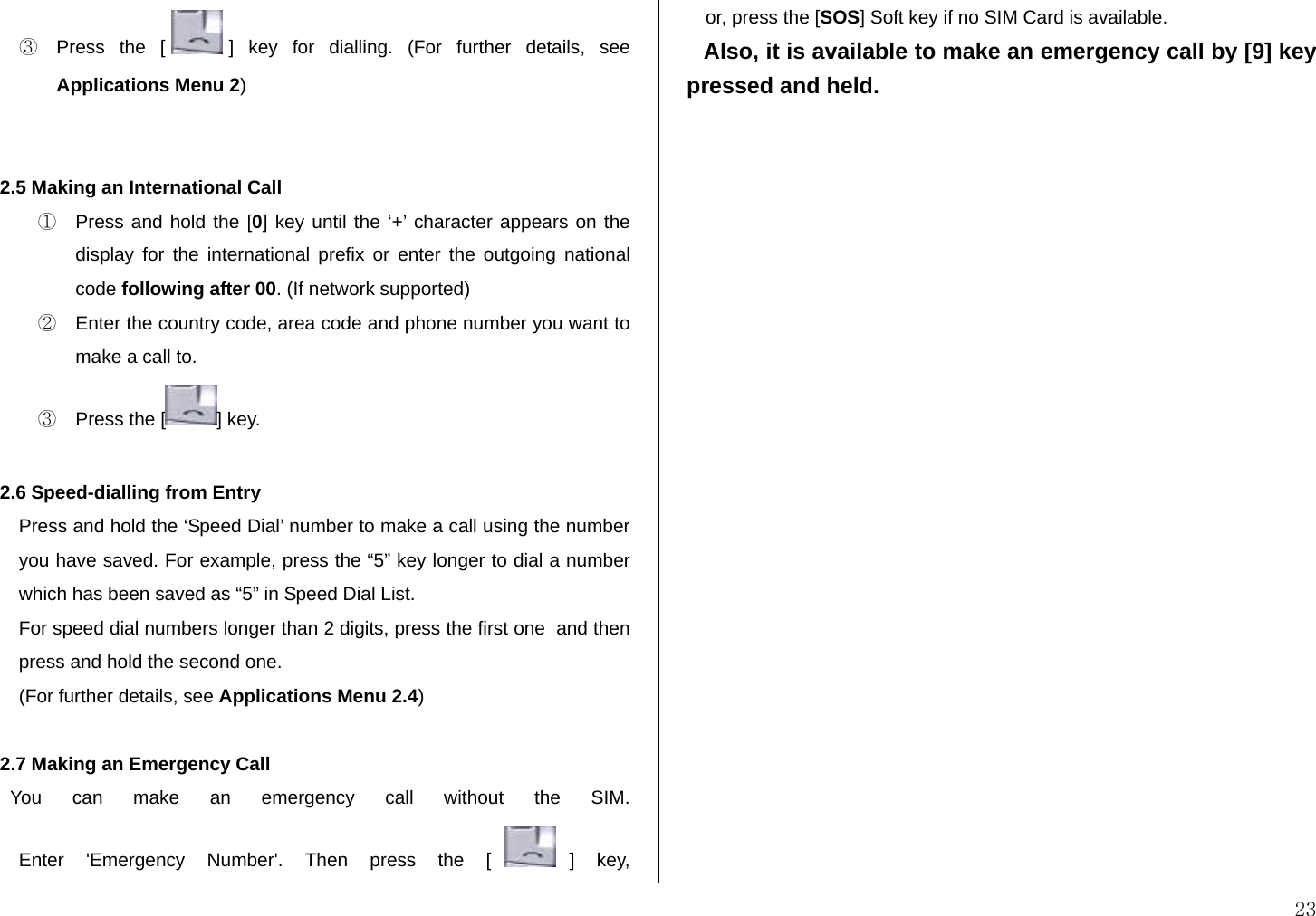  23 ③  Press the [ ] key for dialling. (For further details, see Applications Menu 2)   2.5 Making an International Call ①  Press and hold the [0] key until the ‘+’ character appears on the display for the international prefix or enter the outgoing national code following after 00. (If network supported) ②  Enter the country code, area code and phone number you want to make a call to. ③  Press the [ ] key.  2.6 Speed-dialling from Entry Press and hold the ‘Speed Dial’ number to make a call using the number you have saved. For example, press the “5” key longer to dial a number which has been saved as “5” in Speed Dial List. For speed dial numbers longer than 2 digits, press the first one  and then press and hold the second one. (For further details, see Applications Menu 2.4)  2.7 Making an Emergency Call   You can make an emergency call without the SIM. Enter &apos;Emergency Number&apos;. Then press the [ ] key, or, press the [SOS] Soft key if no SIM Card is available. Also, it is available to make an emergency call by [9] key pressed and held.               