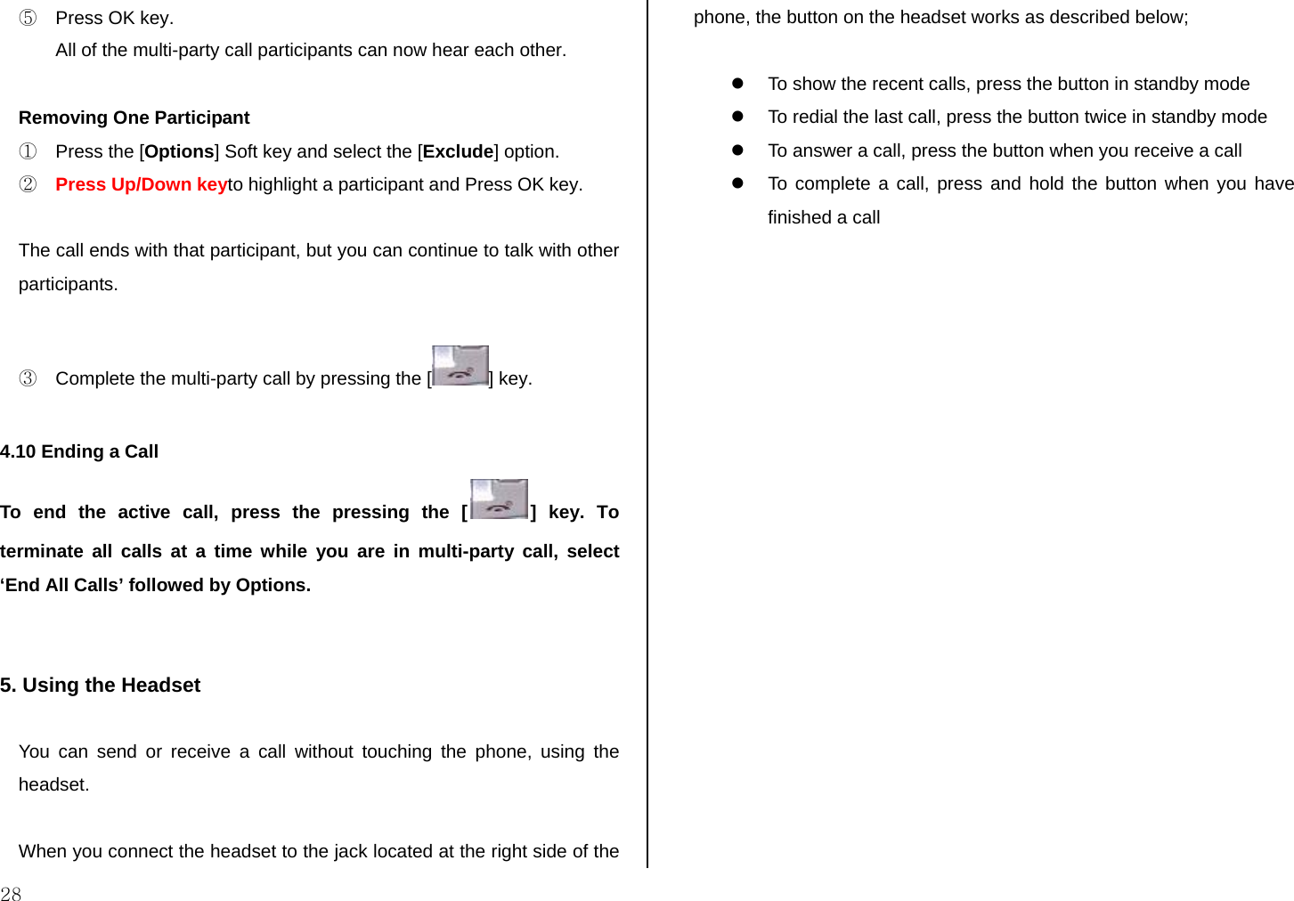  28 ⑤  Press OK key.  All of the multi-party call participants can now hear each other.  Removing One Participant ①  Press the [Options] Soft key and select the [Exclude] option. ② Press Up/Down keyto highlight a participant and Press OK key.  The call ends with that participant, but you can continue to talk with other participants.  ③  Complete the multi-party call by pressing the [ ] key.  4.10 Ending a Call To end the active call, press the pressing the [ ] key. To terminate all calls at a time while you are in multi-party call, select ‘End All Calls’ followed by Options.   5. Using the Headset  You can send or receive a call without touching the phone, using the headset.  When you connect the headset to the jack located at the right side of the phone, the button on the headset works as described below;  z  To show the recent calls, press the button in standby mode z  To redial the last call, press the button twice in standby mode z  To answer a call, press the button when you receive a call z  To complete a call, press and hold the button when you have finished a call          