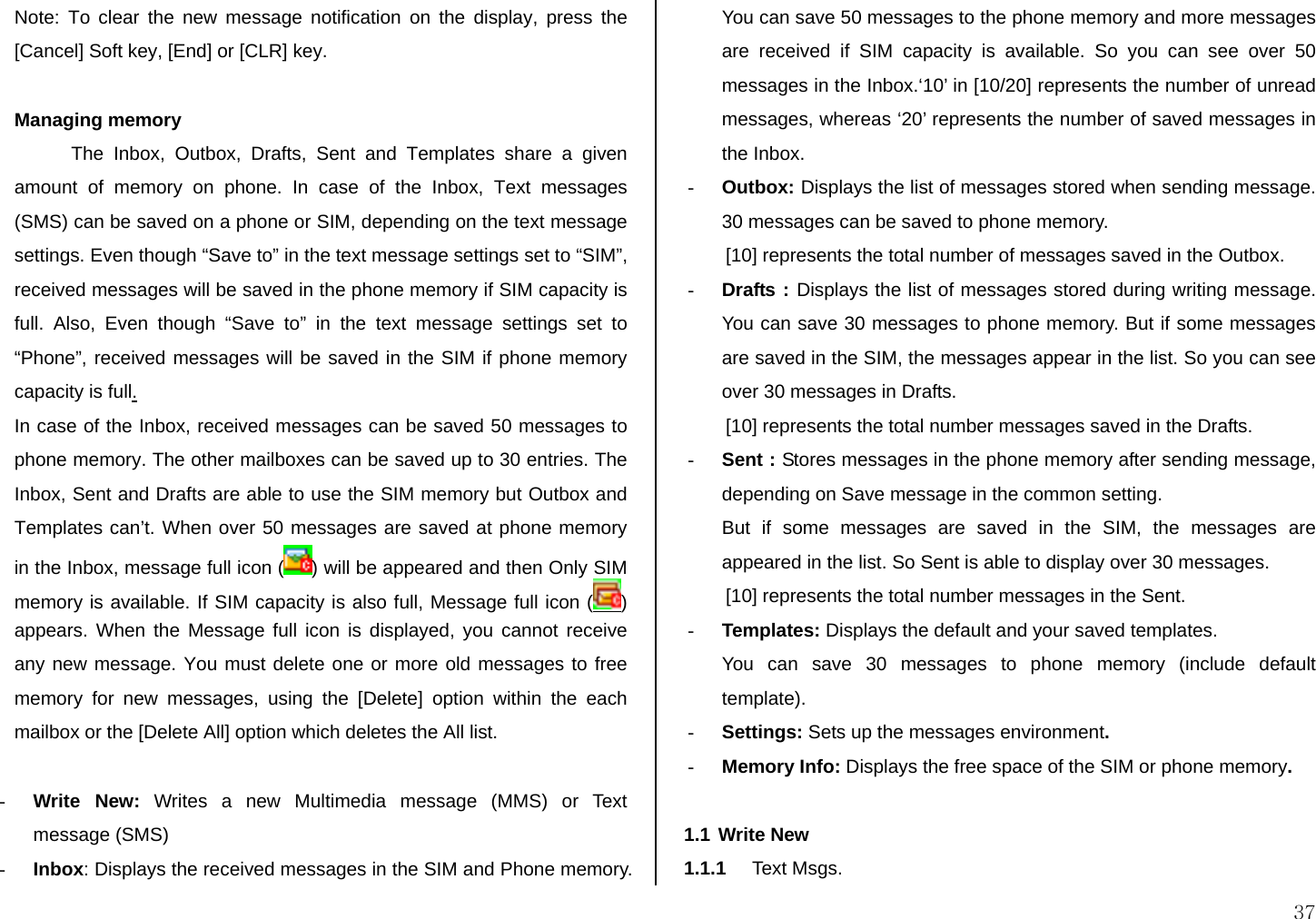 37 Note: To clear the new message notification on the display, press the [Cancel] Soft key, [End] or [CLR] key.   Managing memory The Inbox, Outbox, Drafts, Sent and Templates share a given amount of memory on phone. In case of the Inbox, Text messages (SMS) can be saved on a phone or SIM, depending on the text message settings. Even though “Save to” in the text message settings set to “SIM”, received messages will be saved in the phone memory if SIM capacity is full. Also, Even though “Save to” in the text message settings set to “Phone”, received messages will be saved in the SIM if phone memory capacity is full. In case of the Inbox, received messages can be saved 50 messages to phone memory. The other mailboxes can be saved up to 30 entries. The Inbox, Sent and Drafts are able to use the SIM memory but Outbox and Templates can’t. When over 50 messages are saved at phone memory in the Inbox, message full icon ( ) will be appeared and then Only SIM memory is available. If SIM capacity is also full, Message full icon ( ) appears. When the Message full icon is displayed, you cannot receive any new message. You must delete one or more old messages to free memory for new messages, using the [Delete] option within the each mailbox or the [Delete All] option which deletes the All list.  - Write New: Writes a new Multimedia message (MMS) or Text message (SMS) - Inbox: Displays the received messages in the SIM and Phone memory. You can save 50 messages to the phone memory and more messages are received if SIM capacity is available. So you can see over 50 messages in the Inbox.‘10’ in [10/20] represents the number of unread messages, whereas ‘20’ represents the number of saved messages in the Inbox.  - Outbox: Displays the list of messages stored when sending message. 30 messages can be saved to phone memory. [10] represents the total number of messages saved in the Outbox. - Drafts : Displays the list of messages stored during writing message. You can save 30 messages to phone memory. But if some messages are saved in the SIM, the messages appear in the list. So you can see over 30 messages in Drafts. [10] represents the total number messages saved in the Drafts. - Sent : Stores messages in the phone memory after sending message, depending on Save message in the common setting. But if some messages are saved in the SIM, the messages are appeared in the list. So Sent is able to display over 30 messages. [10] represents the total number messages in the Sent. - Templates: Displays the default and your saved templates.  You can save 30 messages to phone memory (include default template). - Settings: Sets up the messages environment. - Memory Info: Displays the free space of the SIM or phone memory.  1.1 Write New 1.1.1  Text Msgs. 