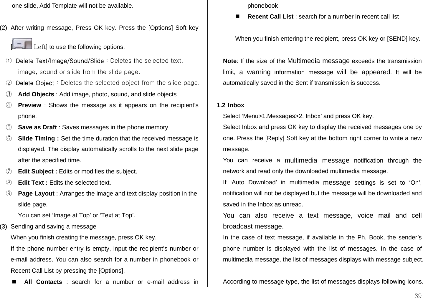  39 one slide, Add Template will not be available.  (2)  After writing message, Press OK key. Press the [Options] Soft key [ Left] to use the following options. ① Delete Text/Image/Sound/Slide : Deletes the selected text, image, sound or slide from the slide page. ② Delete Object : Deletes the selected object from the slide page. ③ Add Objects : Add image, photo, sound, and slide objects ④ Preview : Shows the message as it appears on the recipient’s phone. ⑤ Save as Draft : Saves messages in the phone memory ⑥ Slide Timing : Set the time duration that the received message is displayed. The display automatically scrolls to the next slide page after the specified time. ⑦ Edit Subject : Edits or modifies the subject. ⑧ Edit Text : Edits the selected text. ⑨ Page Layout : Arranges the image and text display position in the slide page. You can set ‘Image at Top’ or ‘Text at Top’. (3)  Sending and saving a message When you finish creating the message, press OK key.  If the phone number entry is empty, input the recipient’s number or e-mail address. You can also search for a number in phonebook or Recent Call List by pressing the [Options].  All Contacts : search for a number or e-mail address in phonebook  Recent Call List : search for a number in recent call list  When you finish entering the recipient, press OK key or [SEND] key.  Note: If the size of the Multimedia message exceeds the transmission limit,  a warning information message will be appeared. It will be automatically saved in the Sent if transmission is success.   1.2 Inbox Select ‘Menu&gt;1.Messages&gt;2. Inbox’ and press OK key. Select Inbox and press OK key to display the received messages one by one. Press the [Reply] Soft key at the bottom right corner to write a new message. You can receive a multimedia message notification through the network and read only the downloaded multimedia message. If ‘Auto Download’ in multimedia message settings is set to ‘On’, notification will not be displayed but the message will be downloaded and saved in the Inbox as unread. You can also receive a text message, voice mail and cell broadcast message. In the case of text message, if available in the Ph. Book, the sender’s phone number is displayed with the list of messages. In the case of multimedia message, the list of messages displays with message subject.  According to message type, the list of messages displays following icons.         