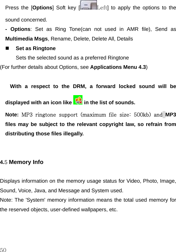  50 Press the [Options] Soft key [ Left] to apply the options to the sound concerned.  - Options: Set as Ring Tone(can not used in AMR file), Send as Multimedia Msgs, Rename, Delete, Delete All, Details   Set as Ringtone Sets the selected sound as a preferred Ringtone (For further details about Options, see Applications Menu 4.3)  With a respect to the DRM, a forward locked sound will be displayed with an icon like   in the list of sounds. Note:  MP3 ringtone support (maximum file size: 500kb) and MP3 files may be subject to the relevant copyright law, so refrain from distributing those files illegally.   4.5 Memory Info  Displays information on the memory usage status for Video, Photo, Image, Sound, Voice, Java, and Message and System used. Note: The &apos;System&apos; memory information means the total used memory for the reserved objects, user-defined wallpapers, etc.  