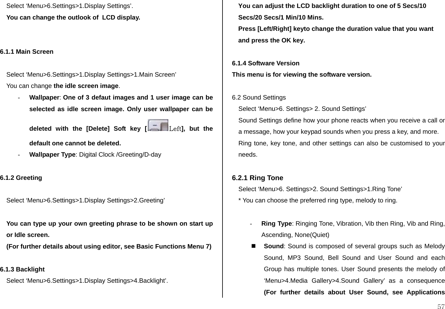  57 Select ‘Menu&gt;6.Settings&gt;1.Display Settings’. You can change the outlook of  LCD display.   6.1.1 Main Screen   Select ‘Menu&gt;6.Settings&gt;1.Display Settings&gt;1.Main Screen’  You can change the idle screen image. - Wallpaper: One of 3 defaut images and 1 user image can be selected as idle screen image. Only user wallpaper can be deleted with the [Delete] Soft key [ Left], but the default one cannot be deleted. - Wallpaper Type: Digital Clock /Greeting/D-day  6.1.2 Greeting   Select ‘Menu&gt;6.Settings&gt;1.Display Settings&gt;2.Greeting’   You can type up your own greeting phrase to be shown on start up or Idle screen. (For further details about using editor, see Basic Functions Menu 7)  6.1.3 Backlight Select ‘Menu&gt;6.Settings&gt;1.Display Settings&gt;4.Backlight’.  You can adjust the LCD backlight duration to one of 5 Secs/10 Secs/20 Secs/1 Min/10 Mins. Press [Left/Right] keyto change the duration value that you want and press the OK key.  6.1.4 Software Version This menu is for viewing the software version.  6.2 Sound Settings Select ‘Menu&gt;6. Settings&gt; 2. Sound Settings’  Sound Settings define how your phone reacts when you receive a call or a message, how your keypad sounds when you press a key, and more.  Ring tone, key tone, and other settings can also be customised to your needs.   6.2.1 Ring Tone Select ‘Menu&gt;6. Settings&gt;2. Sound Settings&gt;1.Ring Tone’ * You can choose the preferred ring type, melody to ring.  - Ring Type: Ringing Tone, Vibration, Vib then Ring, Vib and Ring, Ascending, None(Quiet)  Sound: Sound is composed of several groups such as Melody Sound, MP3 Sound, Bell Sound and User Sound and each Group has multiple tones. User Sound presents the melody of  ‘Menu&gt;4.Media Gallery&gt;4.Sound Gallery’ as a consequence (For further details about User Sound, see Applications 