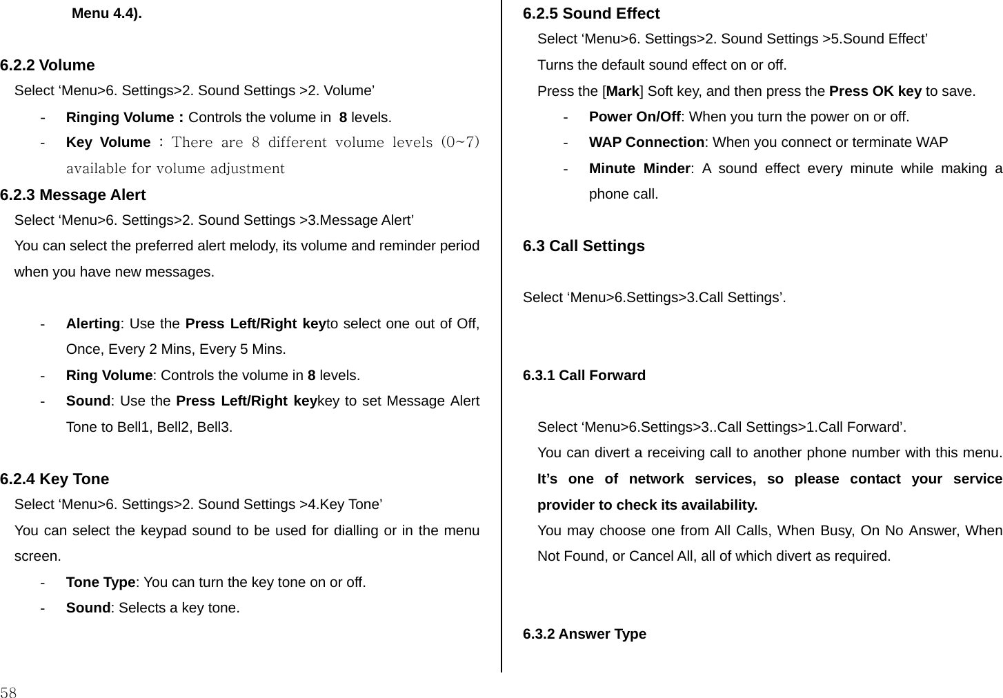  58 Menu 4.4).  6.2.2 Volume Select ‘Menu&gt;6. Settings&gt;2. Sound Settings &gt;2. Volume’ - Ringing Volume : Controls the volume in  8 levels. - Key Volume : There  are  8  different  volume  levels  (0~7) available for volume adjustment 6.2.3 Message Alert  Select ‘Menu&gt;6. Settings&gt;2. Sound Settings &gt;3.Message Alert’  You can select the preferred alert melody, its volume and reminder period when you have new messages.   - Alerting: Use the Press Left/Right keyto select one out of Off, Once, Every 2 Mins, Every 5 Mins. - Ring Volume: Controls the volume in 8 levels. - Sound: Use the Press Left/Right keykey to set Message Alert Tone to Bell1, Bell2, Bell3.  6.2.4 Key Tone  Select ‘Menu&gt;6. Settings&gt;2. Sound Settings &gt;4.Key Tone’  You can select the keypad sound to be used for dialling or in the menu screen. - Tone Type: You can turn the key tone on or off. - Sound: Selects a key tone.  6.2.5 Sound Effect Select ‘Menu&gt;6. Settings&gt;2. Sound Settings &gt;5.Sound Effect’ Turns the default sound effect on or off. Press the [Mark] Soft key, and then press the Press OK key to save. - Power On/Off: When you turn the power on or off. - WAP Connection: When you connect or terminate WAP - Minute Minder: A sound effect every minute while making a phone call.  6.3 Call Settings  Select ‘Menu&gt;6.Settings&gt;3.Call Settings’.   6.3.1 Call Forward   Select ‘Menu&gt;6.Settings&gt;3..Call Settings&gt;1.Call Forward’. You can divert a receiving call to another phone number with this menu. It’s one of network services, so please contact your service provider to check its availability. You may choose one from All Calls, When Busy, On No Answer, When Not Found, or Cancel All, all of which divert as required.   6.3.2 Answer Type   