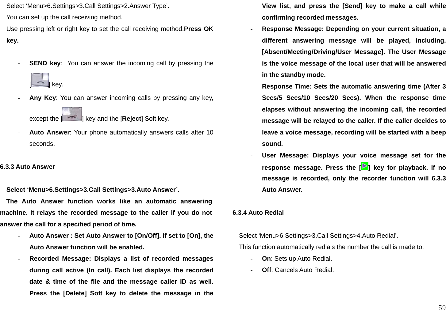  59 Select ‘Menu&gt;6.Settings&gt;3.Call Settings&gt;2.Answer Type’. You can set up the call receiving method. Use pressing left or right key to set the call receiving method.Press OK key.   - SEND key:  You can answer the incoming call by pressing the [] key. - Any Key: You can answer incoming calls by pressing any key, except the [ ] key and the [Reject] Soft key. - Auto Answer: Your phone automatically answers calls after 10 seconds.  6.3.3 Auto Answer   Select ‘Menu&gt;6.Settings&gt;3.Call Settings&gt;3.Auto Answer’. The Auto Answer function works like an automatic answering machine. It relays the recorded message to the caller if you do not answer the call for a specified period of time. - Auto Answer : Set Auto Answer to [On/Off]. If set to [On], the Auto Answer function will be enabled. - Recorded Message: Displays a list of recorded messages during call active (In call). Each list displays the recorded date &amp; time of the file and the message caller ID as well. Press the [Delete] Soft key to delete the message in the View list, and press the [Send] key to make a call while confirming recorded messages. - Response Message: Depending on your current situation, a different answering message will be played, including. [Absent/Meeting/Driving/User Message]. The User Message is the voice message of the local user that will be answered in the standby mode. - Response Time: Sets the automatic answering time (After 3 Secs/5 Secs/10 Secs/20 Secs). When the response time elapses without answering the incoming call, the recorded message will be relayed to the caller. If the caller decides to leave a voice message, recording will be started with a beep sound. - User Message: Displays your voice message set for the response message. Press the [ ] key for playback. If no message is recorded, only the recorder function will 6.3.3 Auto Answer.  6.3.4 Auto Redial   Select ‘Menu&gt;6.Settings&gt;3.Call Settings&gt;4.Auto Redial’. This function automatically redials the number the call is made to. - On: Sets up Auto Redial. - Off: Cancels Auto Redial.   