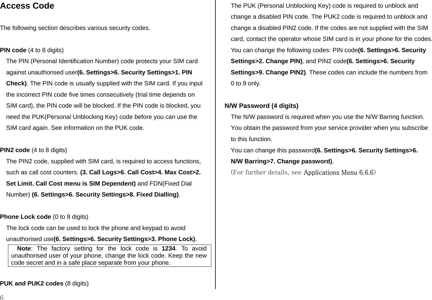  6 Access Code  The following section describes various security codes.   PIN code (4 to 8 digits) The PIN (Personal Identification Number) code protects your SIM card against unauthorised user(6. Settings&gt;6. Security Settings&gt;1. PIN Check). The PIN code is usually supplied with the SIM card. If you input the incorrect PIN code five times consecutively (trial time depends on SIM card), the PIN code will be blocked. If the PIN code is blocked, you need the PUK(Personal Unblocking Key) code before you can use the SIM card again. See information on the PUK code.  PIN2 code (4 to 8 digits) The PIN2 code, supplied with SIM card, is required to access functions, such as call cost counters. (3. Call Logs&gt;6. Call Cost&gt;4. Max Cost&gt;2. Set Limit. Call Cost menu is SIM Dependent) and FDN(Fixed Dial Number) (6. Settings&gt;6. Security Settings&gt;8. Fixed Dialling).  Phone Lock code (0 to 8 digits) The lock code can be used to lock the phone and keypad to avoid unauthorised use(6. Settings&gt;6. Security Settings&gt;3. Phone Lock).  Note: The factory setting for the lock code is 1234. To avoid unauthorised user of your phone, change the lock code. Keep the new code secret and in a safe place separate from your phone.  PUK and PUK2 codes (8 digits) The PUK (Personal Unblocking Key) code is required to unblock and change a disabled PIN code. The PUK2 code is required to unblock and change a disabled PIN2 code. If the codes are not supplied with the SIM card, contact the operator whose SIM card is in your phone for the codes. You can change the following codes: PIN code(6. Settings&gt;6. Security Settings&gt;2. Change PIN), and PIN2 code(6. Settings&gt;6. Security Settings&gt;9. Change PIN2). These codes can include the numbers from 0 to 9 only.   N/W Password (4 digits) The N/W password is required when you use the N/W Barring function. You obtain the password from your service provider when you subscribe to this function. You can change this password(6. Settings&gt;6. Security Settings&gt;6. N/W Barring&gt;7. Change password). (For further details, see Applications Menu 6.6.6)          