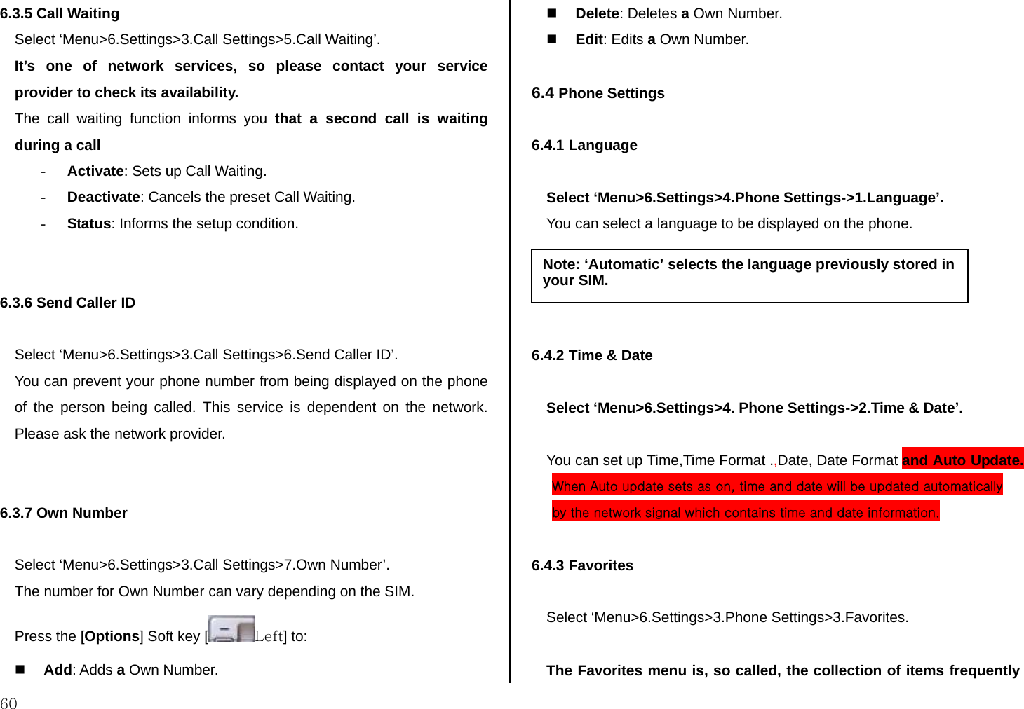  60 6.3.5 Call Waiting  Select ‘Menu&gt;6.Settings&gt;3.Call Settings&gt;5.Call Waiting’. It’s one of network services, so please contact your service provider to check its availability. The call waiting function informs you that a second call is waiting during a call  - Activate: Sets up Call Waiting. - Deactivate: Cancels the preset Call Waiting. - Status: Informs the setup condition.   6.3.6 Send Caller ID   Select ‘Menu&gt;6.Settings&gt;3.Call Settings&gt;6.Send Caller ID’. You can prevent your phone number from being displayed on the phone of the person being called. This service is dependent on the network. Please ask the network provider.   6.3.7 Own Number   Select ‘Menu&gt;6.Settings&gt;3.Call Settings&gt;7.Own Number’. The number for Own Number can vary depending on the SIM. Press the [Options] Soft key [ Left] to:   Add: Adds a Own Number.  Delete: Deletes a Own Number.  Edit: Edits a Own Number.  6.4 Phone Settings  6.4.1 Language  Select ‘Menu&gt;6.Settings&gt;4.Phone Settings-&gt;1.Language’. You can select a language to be displayed on the phone.     6.4.2 Time &amp; Date  Select ‘Menu&gt;6.Settings&gt;4. Phone Settings-&gt;2.Time &amp; Date’.  You can set up Time,Time Format .,Date, Date Format and Auto Update. When Auto update sets as on, time and date will be updated automatically by the network signal which contains time and date information.  6.4.3 Favorites  Select ‘Menu&gt;6.Settings&gt;3.Phone Settings&gt;3.Favorites.  The Favorites menu is, so called, the collection of items frequently Note: ‘Automatic’ selects the language previously stored in your SIM. 