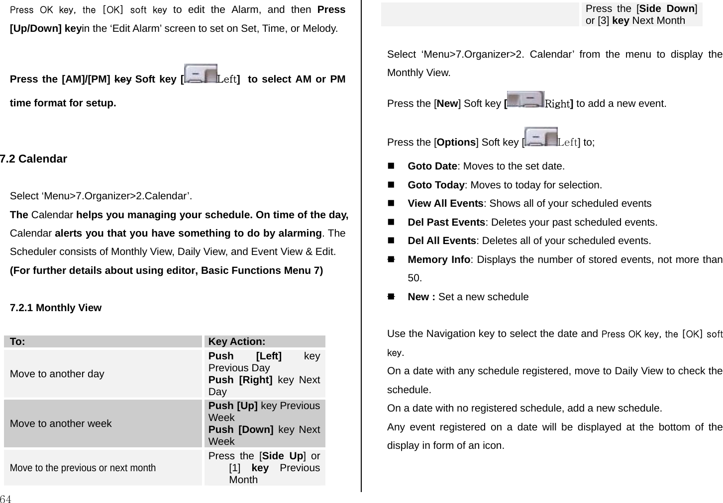  64 Press  OK  key,  the  [OK]  soft  key to edit the Alarm, and then Press [Up/Down] keyin the ‘Edit Alarm’ screen to set on Set, Time, or Melody.  Press the [AM]/[PM] key Soft key [ Left]  to select AM or PM time format for setup.   7.2 Calendar   Select ‘Menu&gt;7.Organizer&gt;2.Calendar’. The Calendar helps you managing your schedule. On time of the day, Calendar alerts you that you have something to do by alarming. The Scheduler consists of Monthly View, Daily View, and Event View &amp; Edit. (For further details about using editor, Basic Functions Menu 7)  7.2.1 Monthly View  To:  Key Action: Move to another day Push [Left] key Previous Day Push [Right] key Next Day Move to another week Push [Up] key Previous Week Push [Down] key Next Week Move to the previous or next month Press the [Side Up] or [1]  key Previous Month Press the [Side Down] or [3] key Next Month  Select ‘Menu&gt;7.Organizer&gt;2. Calendar’ from the menu to display the Monthly View. Press the [New] Soft key [Right] to add a new event. Press the [Options] Soft key [ Left] to;   Goto Date: Moves to the set date.  Goto Today: Moves to today for selection.  View All Events: Shows all of your scheduled events  Del Past Events: Deletes your past scheduled events.  Del All Events: Deletes all of your scheduled events.  Memory Info: Displays the number of stored events, not more than 50.  New : Set a new schedule  Use the Navigation key to select the date and Press OK key, the [OK] soft key. On a date with any schedule registered, move to Daily View to check the schedule. On a date with no registered schedule, add a new schedule. Any event registered on a date will be displayed at the bottom of the display in form of an icon.   