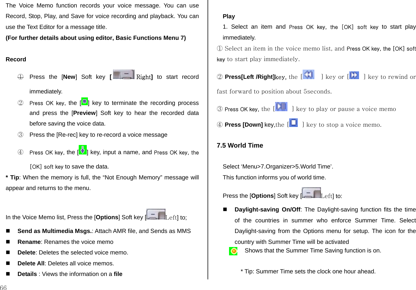  66 The Voice Memo function records your voice message. You can use  Record, Stop, Play, and Save for voice recording and playback. You can use the Text Editor for a message title.  (For further details about using editor, Basic Functions Menu 7)  Record ①  Press the [New] Soft key [ Right] to start record immediately.  ② Press  OK  key, the [ ] key to terminate the recording process and press the [Preview] Soft key to hear the recorded data before saving the voice data. ③  Press the [Re-rec] key to re-record a voice message ④ Press OK key, the [ ] key, input a name, and Press OK key, the [OK] soft key to save the data. * Tip: When the memory is full, the “Not Enough Memory” message will appear and returns to the menu.  In the Voice Memo list, Press the [Options] Soft key [ Left] to;   Send as Multimedia Msgs.: Attach AMR file, and Sends as MMS   Rename: Renames the voice memo  Delete: Deletes the selected voice memo.  Delete All: Deletes all voice memos.  Details : Views the information on a file  Play 1. Select an item and Press  OK  key,  the  [OK]  soft  key to start play immediately. ① Select an item in the voice memo list, and Press OK key, the [OK] soft key to start play immediately.  ② Press[Left /Right]key, the [    ] key or [   ] key to rewind or fast forward to position about 5seconds. ③ Press OK key, the [   ] key to play or pause a voice memo ④ Press [Down] key,the [   ] key to stop a voice memo.  7.5 World Time  Select ‘Menu&gt;7.Organizer&gt;5.World Time’. This function informs you of world time. Press the [Options] Soft key [ Left] to:  Daylight-saving On/Off: The Daylight-saving function fits the time of the countries in summer who enforce Summer Time. Select Daylight-saving from the Options menu for setup. The icon for the country with Summer Time will be activated  Shows that the Summer Time Saving function is on.  * Tip: Summer Time sets the clock one hour ahead. 