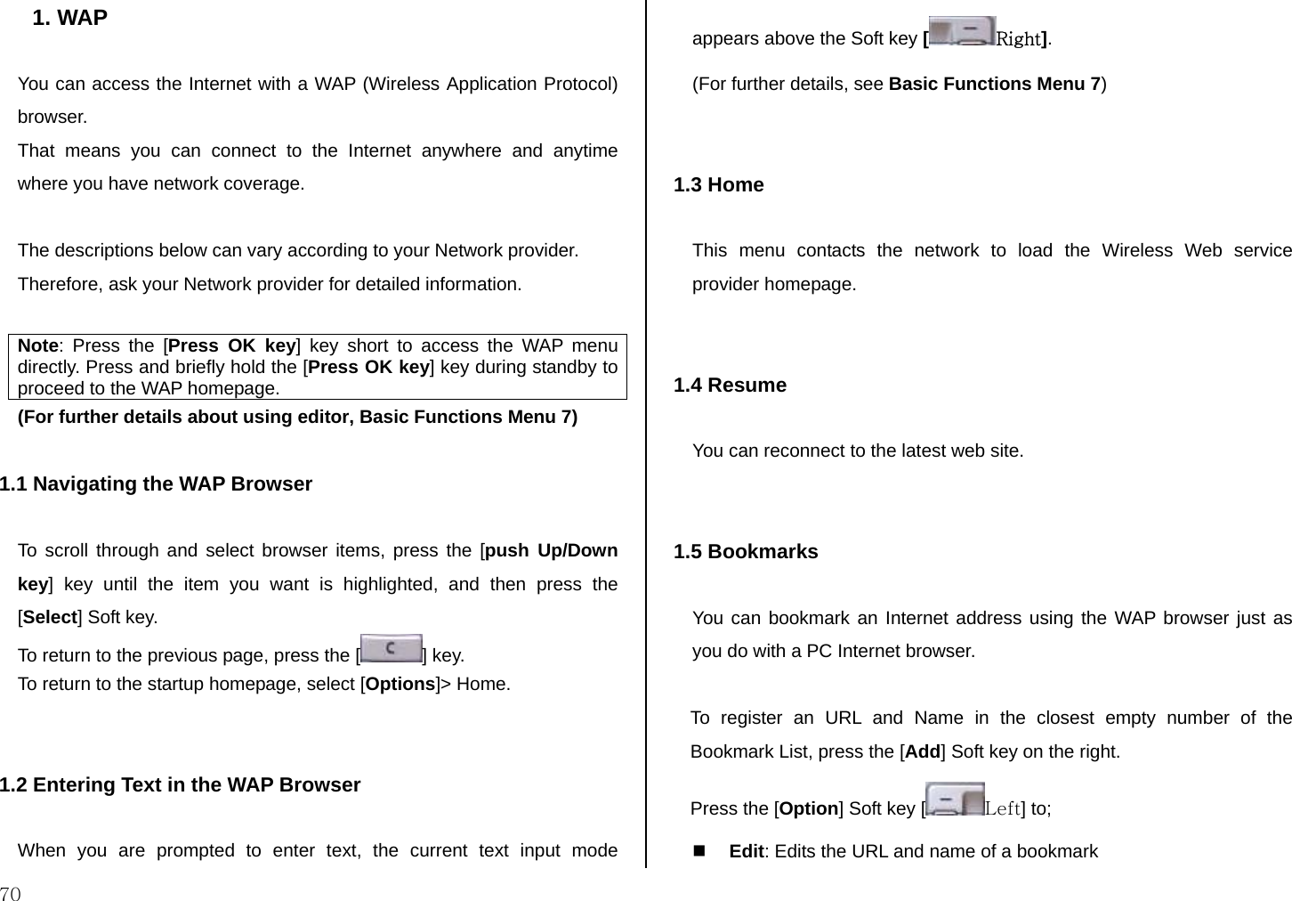  70 1. WAP  You can access the Internet with a WAP (Wireless Application Protocol) browser.  That means you can connect to the Internet anywhere and anytime where you have network coverage.   The descriptions below can vary according to your Network provider. Therefore, ask your Network provider for detailed information.  Note: Press the [Press OK key] key short to access the WAP menu directly. Press and briefly hold the [Press OK key] key during standby to proceed to the WAP homepage. (For further details about using editor, Basic Functions Menu 7)  1.1 Navigating the WAP Browser  To scroll through and select browser items, press the [push Up/Down key] key until the item you want is highlighted, and then press the [Select] Soft key. To return to the previous page, press the [ ] key. To return to the startup homepage, select [Options]&gt; Home.   1.2 Entering Text in the WAP Browser  When you are prompted to enter text, the current text input mode appears above the Soft key [Right]. (For further details, see Basic Functions Menu 7)   1.3 Home  This menu contacts the network to load the Wireless Web service provider homepage.   1.4 Resume  You can reconnect to the latest web site.   1.5 Bookmarks  You can bookmark an Internet address using the WAP browser just as you do with a PC Internet browser.   To register an URL and Name in the closest empty number of the Bookmark List, press the [Add] Soft key on the right. Press the [Option] Soft key [ Left] to;  Edit: Edits the URL and name of a bookmark 