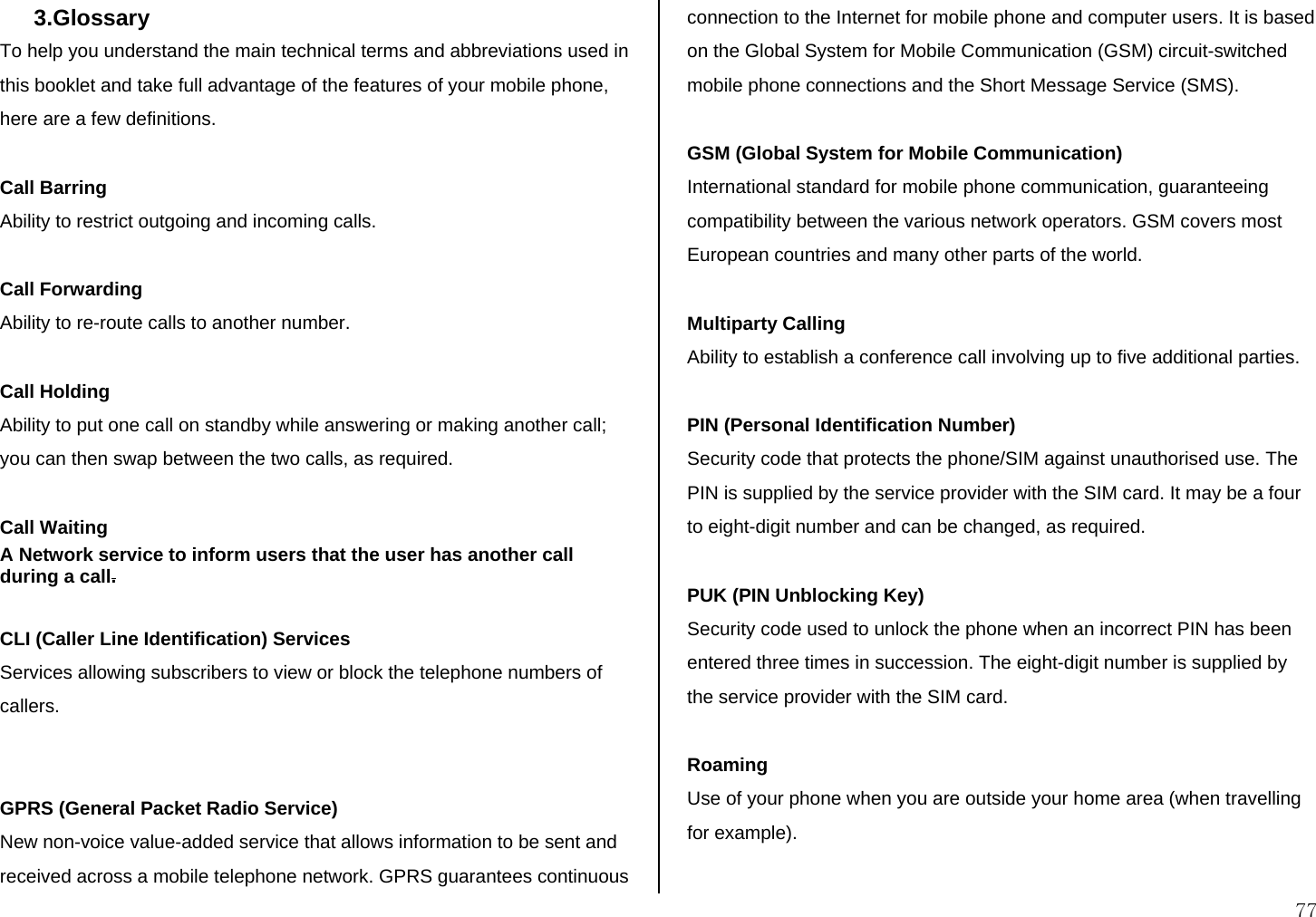 77 3.Glossary  To help you understand the main technical terms and abbreviations used in this booklet and take full advantage of the features of your mobile phone, here are a few definitions.  Call Barring Ability to restrict outgoing and incoming calls.  Call Forwarding Ability to re-route calls to another number.  Call Holding Ability to put one call on standby while answering or making another call; you can then swap between the two calls, as required.  Call Waiting A Network service to inform users that the user has another call during a call.  CLI (Caller Line Identification) Services Services allowing subscribers to view or block the telephone numbers of callers.   GPRS (General Packet Radio Service) New non-voice value-added service that allows information to be sent and received across a mobile telephone network. GPRS guarantees continuous connection to the Internet for mobile phone and computer users. It is based on the Global System for Mobile Communication (GSM) circuit-switched mobile phone connections and the Short Message Service (SMS).  GSM (Global System for Mobile Communication) International standard for mobile phone communication, guaranteeing compatibility between the various network operators. GSM covers most European countries and many other parts of the world.  Multiparty Calling Ability to establish a conference call involving up to five additional parties.  PIN (Personal Identification Number) Security code that protects the phone/SIM against unauthorised use. The PIN is supplied by the service provider with the SIM card. It may be a four to eight-digit number and can be changed, as required.  PUK (PIN Unblocking Key) Security code used to unlock the phone when an incorrect PIN has been entered three times in succession. The eight-digit number is supplied by the service provider with the SIM card.  Roaming Use of your phone when you are outside your home area (when travelling for example).  