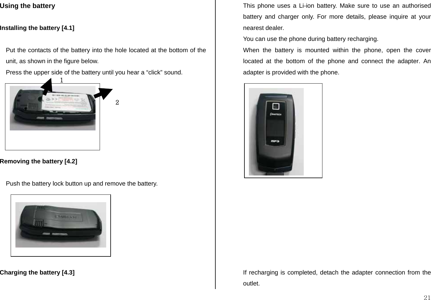  21 Using the battery  Installing the battery [4.1]  Put the contacts of the battery into the hole located at the bottom of the unit, as shown in the figure below. Press the upper side of the battery until you hear a “click” sound.        Removing the battery [4.2]  Push the battery lock button up and remove the battery.        Charging the battery [4.3]  This phone uses a Li-ion battery. Make sure to use an authorised battery and charger only. For more details, please inquire at your nearest dealer. You can use the phone during battery recharging. When the battery is mounted within the phone, open the cover located at the bottom of the phone and connect the adapter. An adapter is provided with the phone.                  If recharging is completed, detach the adapter connection from the outlet.  21