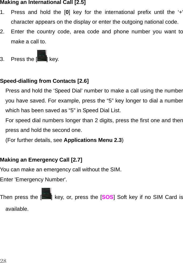  28 Making an International Call [2.5] 1.  Press and hold the [0] key for the international prefix until the ‘+’ character appears on the display or enter the outgoing national code.  2.  Enter the country code, area code and phone number you want to make a call to. 3.  Press the [ ] key.  Speed-dialling from Contacts [2.6] Press and hold the ‘Speed Dial’ number to make a call using the number you have saved. For example, press the “5” key longer to dial a number which has been saved as “5” in Speed Dial List. For speed dial numbers longer than 2 digits, press the first one and then press and hold the second one. (For further details, see Applications Menu 2.3)  Making an Emergency Call [2.7] You can make an emergency call without the SIM. Enter &apos;Emergency Number&apos;. Then press the [ ] key, or, press the [SOS] Soft key if no SIM Card is available.     