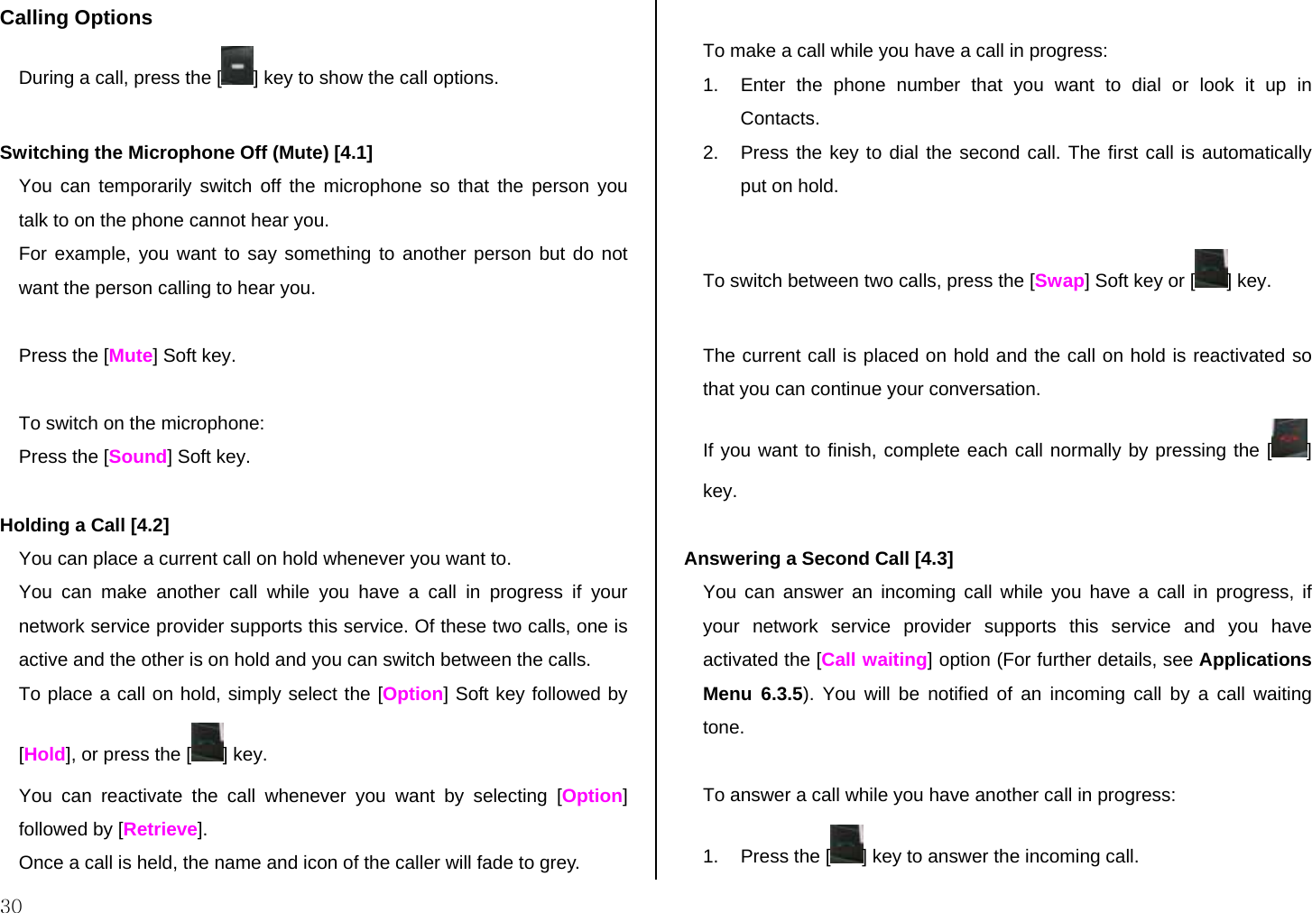  30 Calling Options  During a call, press the [ ] key to show the call options.  Switching the Microphone Off (Mute) [4.1] You can temporarily switch off the microphone so that the person you talk to on the phone cannot hear you. For example, you want to say something to another person but do not want the person calling to hear you.   Press the [Mute] Soft key.  To switch on the microphone: Press the [Sound] Soft key.   Holding a Call [4.2] You can place a current call on hold whenever you want to.  You can make another call while you have a call in progress if your network service provider supports this service. Of these two calls, one is active and the other is on hold and you can switch between the calls. To place a call on hold, simply select the [Option] Soft key followed by [Hold], or press the [ ] key. You can reactivate the call whenever you want by selecting [Option] followed by [Retrieve]. Once a call is held, the name and icon of the caller will fade to grey.  To make a call while you have a call in progress: 1.  Enter the phone number that you want to dial or look it up in Contacts. 2.  Press the key to dial the second call. The first call is automatically put on hold.  To switch between two calls, press the [Swap] Soft key or [ ] key.  The current call is placed on hold and the call on hold is reactivated so that you can continue your conversation. If you want to finish, complete each call normally by pressing the [ ] key.  Answering a Second Call [4.3] You can answer an incoming call while you have a call in progress, if your network service provider supports this service and you have activated the [Call waiting] option (For further details, see Applications Menu 6.3.5). You will be notified of an incoming call by a call waiting tone.  To answer a call while you have another call in progress: 1.  Press the [ ] key to answer the incoming call. 