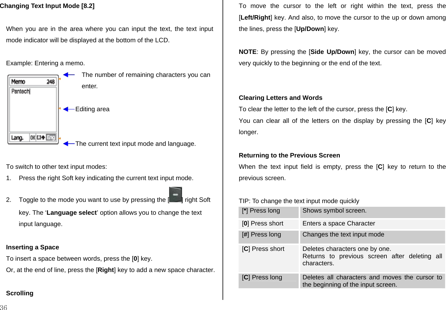  36 Changing Text Input Mode [8.2]  When you are in the area where you can input the text, the text input mode indicator will be displayed at the bottom of the LCD.  Example: Entering a memo.   To switch to other text input modes: 1.  Press the right Soft key indicating the current text input mode. 2.  Toggle to the mode you want to use by pressing the [ ] right Soft key. The ‘Language select’ option allows you to change the text input language.  Inserting a Space To insert a space between words, press the [0] key. Or, at the end of line, press the [Right] key to add a new space character.  Scrolling To move the cursor to the left or right within the text, press the [Left/Right] key. And also, to move the cursor to the up or down among the lines, press the [Up/Down] key.  NOTE: By pressing the [Side Up/Down] key, the cursor can be moved very quickly to the beginning or the end of the text.   Clearing Letters and Words To clear the letter to the left of the cursor, press the [C] key.  You can clear all of the letters on the display by pressing the [C] key longer.  Returning to the Previous Screen When the text input field is empty, press the [C] key to return to the previous screen.   TIP: To change the text input mode quickly [*] Press long  Shows symbol screen. [0] Press short  Enters a space Character [#] Press long  Changes the text input mode [C] Press short  Deletes characters one by one.  Returns to previous screen after deleting all characters. [C] Press long  Deletes all characters and moves the cursor to the beginning of the input screen.  The number of remaining characters you can enter. Editing area The current text input mode and language. 