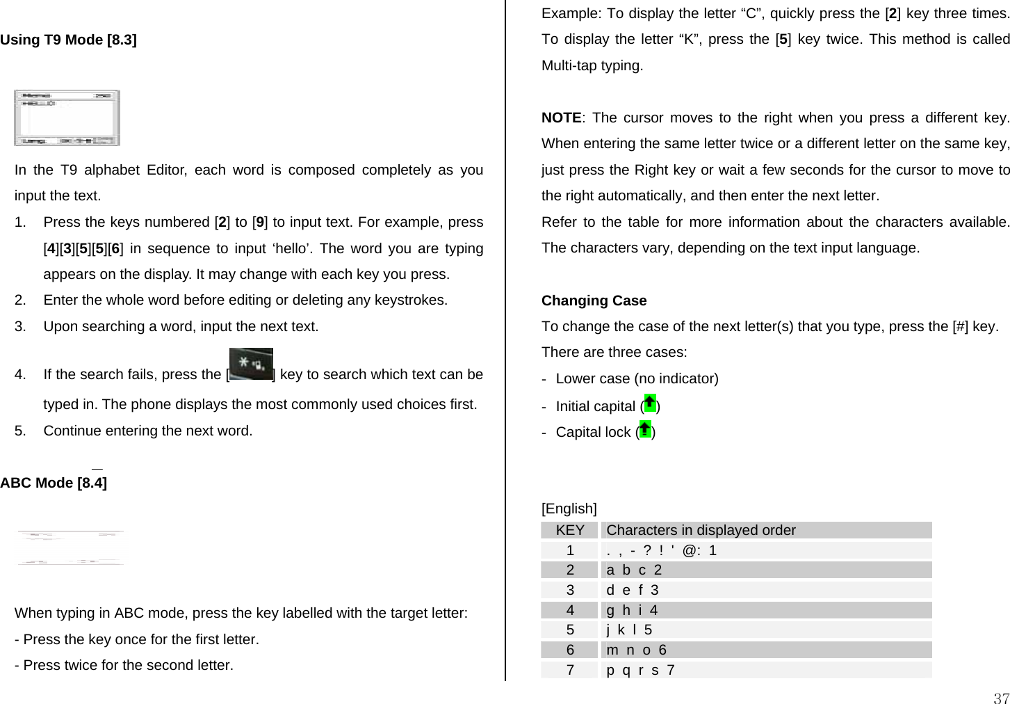  37  Using T9 Mode [8.3]   In the T9 alphabet Editor, each word is composed completely as you input the text. 1.  Press the keys numbered [2] to [9] to input text. For example, press [4][3][5][5][6] in sequence to input ‘hello’. The word you are typing appears on the display. It may change with each key you press. 2.  Enter the whole word before editing or deleting any keystrokes. 3.  Upon searching a word, input the next text. 4.  If the search fails, press the [ ] key to search which text can be typed in. The phone displays the most commonly used choices first. 5.  Continue entering the next word.  ABC Mode [8.4]    When typing in ABC mode, press the key labelled with the target letter: - Press the key once for the first letter. - Press twice for the second letter. Example: To display the letter “C”, quickly press the [2] key three times. To display the letter “K”, press the [5] key twice. This method is called Multi-tap typing.  NOTE: The cursor moves to the right when you press a different key. When entering the same letter twice or a different letter on the same key, just press the Right key or wait a few seconds for the cursor to move to the right automatically, and then enter the next letter.  Refer to the table for more information about the characters available. The characters vary, depending on the text input language.   Changing Case To change the case of the next letter(s) that you type, press the [#] key.  There are three cases: -  Lower case (no indicator) -  Initial capital ( ) -  Capital lock ( )   [English] KEY  Characters in displayed order 1  .  ,  -  ?  !  &apos;  @:  1 2  a  b  c  2 3  d  e  f  3 4  g  h  i  4 5  j  k  l  5 6  m  n  o  6 7  p  q  r  s  7 