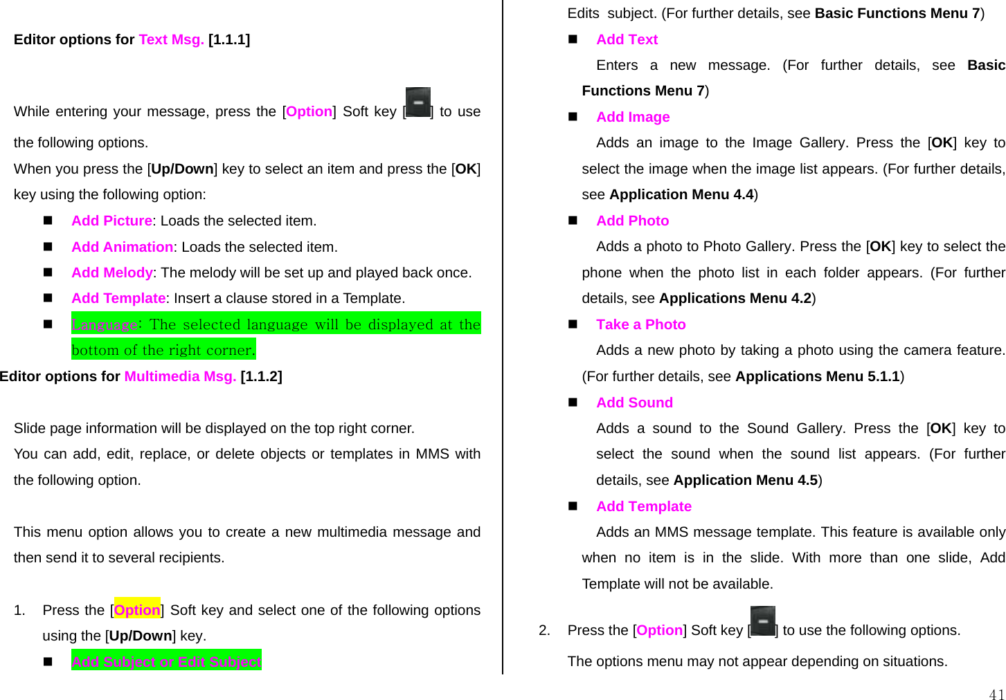  41  Editor options for Text Msg. [1.1.1]  While entering your message, press the [Option] Soft key [ ] to use the following options. When you press the [Up/Down] key to select an item and press the [OK] key using the following option:   Add Picture: Loads the selected item.   Add Animation: Loads the selected item.   Add Melody: The melody will be set up and played back once.   Add Template: Insert a clause stored in a Template.   Language: The selected language will be displayed at the bottom of the right corner. Editor options for Multimedia Msg. [1.1.2]  Slide page information will be displayed on the top right corner.  You can add, edit, replace, or delete objects or templates in MMS with the following option.  This menu option allows you to create a new multimedia message and then send it to several recipients.  1.  Press the [Option] Soft key and select one of the following options using the [Up/Down] key.   Add Subject or Edit Subject Edits  subject. (For further details, see Basic Functions Menu 7)    Add Text  Enters a new message. (For further details, see Basic Functions Menu 7)   Add Image  Adds an image to the Image Gallery. Press the [OK] key to select the image when the image list appears. (For further details, see Application Menu 4.4)   Add Photo Adds a photo to Photo Gallery. Press the [OK] key to select the phone when the photo list in each folder appears. (For further details, see Applications Menu 4.2)   Take a Photo Adds a new photo by taking a photo using the camera feature. (For further details, see Applications Menu 5.1.1)   Add Sound Adds a sound to the Sound Gallery. Press the [OK] key to select the sound when the sound list appears. (For further details, see Application Menu 4.5)   Add Template Adds an MMS message template. This feature is available only when no item is in the slide. With more than one slide, Add Template will not be available. 2.  Press the [Option] Soft key [ ] to use the following options. The options menu may not appear depending on situations. 