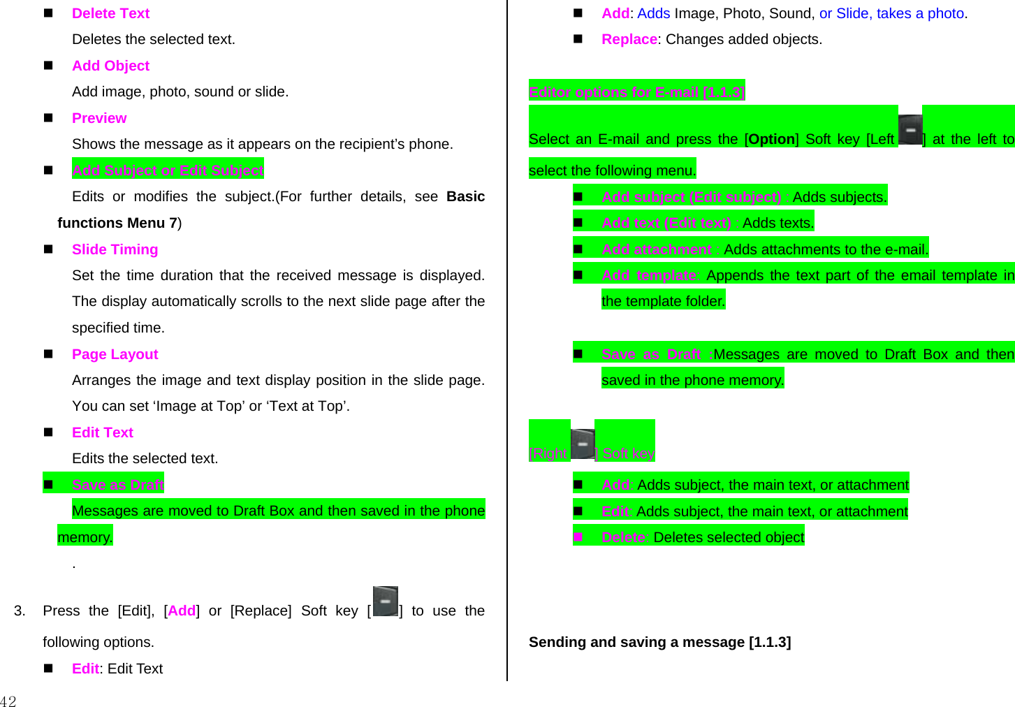  42   Delete Text Deletes the selected text.   Add Object Add image, photo, sound or slide.   Preview Shows the message as it appears on the recipient’s phone.   Add Subject or Edit Subject Edits or modifies the subject.(For further details, see Basic functions Menu 7)   Slide Timing Set the time duration that the received message is displayed. The display automatically scrolls to the next slide page after the specified time.   Page Layout Arranges the image and text display position in the slide page. You can set ‘Image at Top’ or ‘Text at Top’.   Edit Text Edits the selected text.   Save as Draft Messages are moved to Draft Box and then saved in the phone memory. . 3.  Press the [Edit], [Add] or [Replace] Soft key [ ] to use the following options.   Edit: Edit Text   Add: Adds Image, Photo, Sound, or Slide, takes a photo.   Replace: Changes added objects.  Editor options for E-mail [1.1.3] Select an E-mail and press the [Option] Soft key [Left  ] at the left to select the following menu.   Add subject (Edit subject) : Adds subjects.   Add text (Edit text) : Adds texts.   Add attachment : Adds attachments to the e-mail.   Add template: Appends the text part of the email template in the template folder.    Save as Draft :Messages are moved to Draft Box and then saved in the phone memory.  [Right  ] Soft key   Add: Adds subject, the main text, or attachment   Edit: Adds subject, the main text, or attachment   Delete: Deletes selected object     Sending and saving a message [1.1.3]  