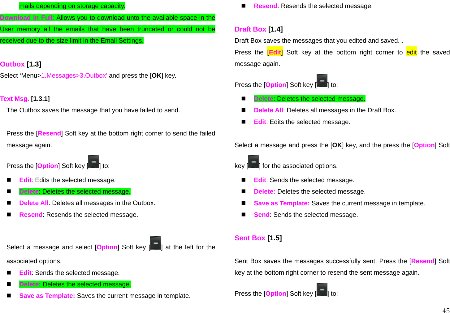  45 mails depending on storage capacity.  Download in Full: Allows you to download unto the available space in the User memory all the emails that have been truncated or could not be received due to the size limit in the Email Settings.  Outbox [1.3] Select ‘Menu&gt;1.Messages&gt;3.Outbox’ and press the [OK] key.  Text Msg. [1.3.1] The Outbox saves the message that you have failed to send.  Press the [Resend] Soft key at the bottom right corner to send the failed message again. Press the [Option] Soft key [ ] to:   Edit: Edits the selected message.   Delete: Deletes the selected message.   Delete All: Deletes all messages in the Outbox.   Resend: Resends the selected message.  Select a message and select [Option] Soft key [ ] at the left for the associated options.   Edit: Sends the selected message.   Delete: Deletes the selected message.   Save as Template: Saves the current message in template.   Resend: Resends the selected message.  Draft Box [1.4] Draft Box saves the messages that you edited and saved. . Press the [Edit] Soft key at the bottom right corner to edit the saved message again. Press the [Option] Soft key [ ] to:   Delete: Deletes the selected message.   Delete All: Deletes all messages in the Draft Box.   Edit: Edits the selected message.  Select a message and press the [OK] key, and the press the [Option] Soft key [ ] for the associated options.   Edit: Sends the selected message.   Delete: Deletes the selected message.   Save as Template: Saves the current message in template.   Send: Sends the selected message.  Sent Box [1.5]  Sent Box saves the messages successfully sent. Press the [Resend] Soft key at the bottom right corner to resend the sent message again. Press the [Option] Soft key [ ] to: 