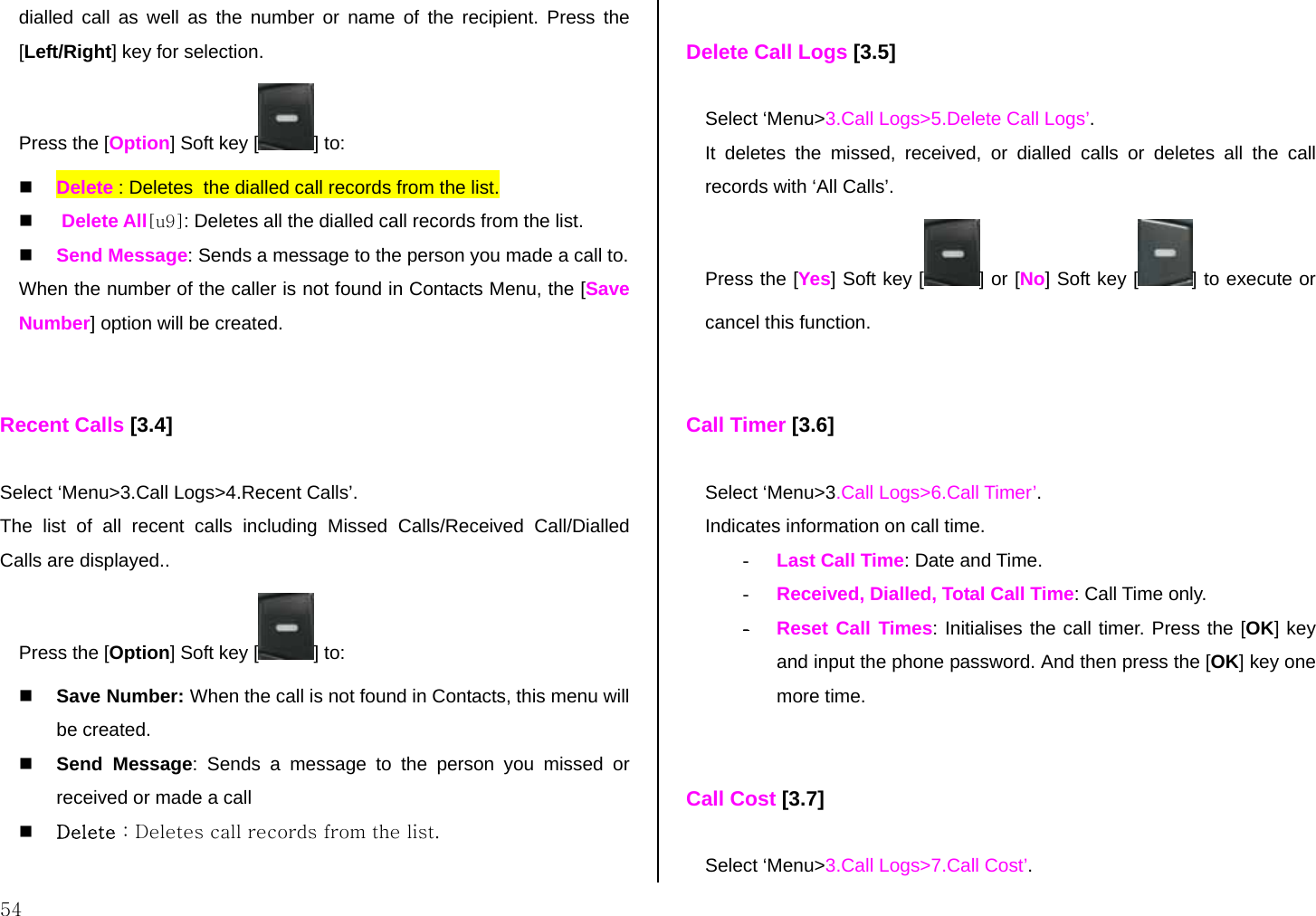  54 dialled call as well as the number or name of the recipient. Press the [Left/Right] key for selection. Press the [Option] Soft key [ ] to:   Delete : Deletes  the dialled call records from the list.    Delete All[u9]: Deletes all the dialled call records from the list.   Send Message: Sends a message to the person you made a call to. When the number of the caller is not found in Contacts Menu, the [Save Number] option will be created.   Recent Calls [3.4]  Select ‘Menu&gt;3.Call Logs&gt;4.Recent Calls’. The list of all recent calls including Missed Calls/Received Call/Dialled Calls are displayed.. Press the [Option] Soft key [ ] to:   Save Number: When the call is not found in Contacts, this menu will be created.   Send Message: Sends a message to the person you missed or received or made a call   Delete : Deletes call records from the list.   Delete Call Logs [3.5]  Select ‘Menu&gt;3.Call Logs&gt;5.Delete Call Logs’. It deletes the missed, received, or dialled calls or deletes all the call records with ‘All Calls’.  Press the [Yes] Soft key [ ] or [No] Soft key [ ] to execute or cancel this function.   Call Timer [3.6]  Select ‘Menu&gt;3.Call Logs&gt;6.Call Timer’. Indicates information on call time. -  Last Call Time: Date and Time. -  Received, Dialled, Total Call Time: Call Time only. - Reset Call Times: Initialises the call timer. Press the [OK] key and input the phone password. And then press the [OK] key one more time.   Call Cost [3.7]  Select ‘Menu&gt;3.Call Logs&gt;7.Call Cost’. 