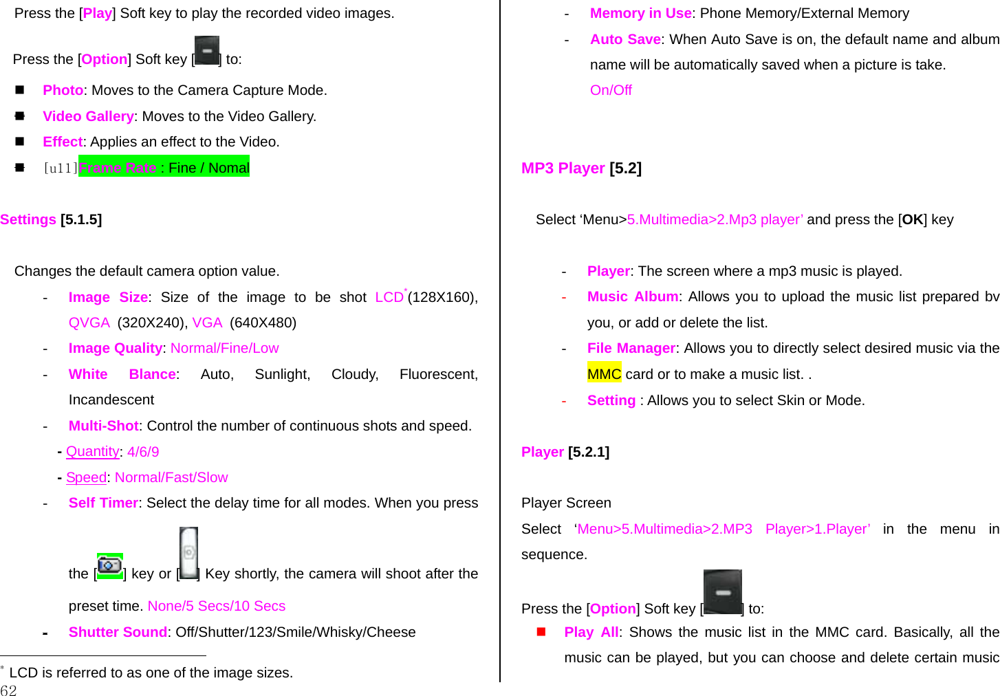  62 Press the [Play] Soft key to play the recorded video images. Press the [Option] Soft key [ ] to:   Photo: Moves to the Camera Capture Mode.  Video Gallery: Moves to the Video Gallery.   Effect: Applies an effect to the Video.   [u11]Frame Rate : Fine / Nomal    Settings [5.1.5]  Changes the default camera option value. -  Image Size: Size of the image to be shot LCD*(128X160), QVGA  (320X240), VGA  (640X480) -  Image Quality: Normal/Fine/Low -  White Blance: Auto, Sunlight, Cloudy, Fluorescent, Incandescent -  Multi-Shot: Control the number of continuous shots and speed. - Quantity: 4/6/9 - Speed: Normal/Fast/Slow -  Self Timer: Select the delay time for all modes. When you press the [ ] key or [ ] Key shortly, the camera will shoot after the preset time. None/5 Secs/10 Secs - Shutter Sound: Off/Shutter/123/Smile/Whisky/Cheese                                             * LCD is referred to as one of the image sizes. -  Memory in Use: Phone Memory/External Memory -  Auto Save: When Auto Save is on, the default name and album name will be automatically saved when a picture is take. On/Off   MP3 Player [5.2]   Select ‘Menu&gt;5.Multimedia&gt;2.Mp3 player’ and press the [OK] key      -  Player: The screen where a mp3 music is played.  -  Music Album: Allows you to upload the music list prepared bv you, or add or delete the list.  -  File Manager: Allows you to directly select desired music via the MMC card or to make a music list. . -  Setting : Allows you to select Skin or Mode.  Player [5.2.1]  Player Screen  Select ‘Menu&gt;5.Multimedia&gt;2.MP3 Player&gt;1.Player’ in the menu in sequence. Press the [Option] Soft key [ ] to:   Play All: Shows the music list in the MMC card. Basically, all the music can be played, but you can choose and delete certain music 